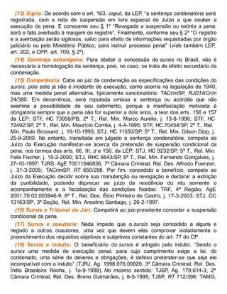 (13) Sigilo: De acordo com o art. 163, caput, da LEP, “a sentença condenatória será
registrada, com a nota de suspensão em livro especial do Juízo a que couber a
execução da pena. E consoante seu § 1º “Revogada a suspensão ou extinta a pena,
será o fato averbado à margem do registro”. Finalmente, conforme seu § 2º “O registro
e a averbação serão sigilosos, salvo para efeito de informações requisitadas por órgão
judiciário ou pelo Ministério Público, para instruir processo penal” (vide também LEP,
art. 202, e CPP, art. 709, § 2º).
(14) Sentença estrangeira: Para obstar a concessão do sursis no Brasil, não é
necessária a homologação da sentença, pois, no caso, se trata de efeito secundário da
condenação.
(15) Competência: Cabe ao juiz da condenação as especificações das condições do
sursis, pois este já não é incidente de execução, como ocorria na legislação de 1940,
mas uma medida penal alternativa, tipicamente sancionatória: TACrimSP, RJDTACrim
24/380. Em decorrência, será reputada omissa a sentença ou acórdão que não
examina a possibilidade de seu cabimento, porque a manifestação motivada é
obrigatória sempre que a pena não for superior a dois anos, a teor dos arts. 156 e 157
da LEP: STF, HC 73958/PB, 2ª T., Rel. Min. Marco Aurélio, j. 13-8-1996; STF, HC
72492/SP, 2ª T., Rel. Min. Maurício Corrêa, j. 4-4-1995; STF, HC 70454/SP, 2ª T., Rel.
Min. Paulo Brossard, j. 19-10-1993; STJ, HC 11550/SP, 5ª T., Rel. Min. Gilson Dipp, j.
25-9-2000. No entanto, transitada em julgado a sentença condenatória, compete ao
Juízo da Execução manifestar-se acerca da pretensão de suspensão condicional da
pena, nos termos dos arts. 66, III, d e 156, da LEP: STJ, HC 9232/SP, 5ª T., Rel. Min.
Felix Fischer, j. 15-2-2000; STJ, RHC 6643/SP, 6ª T., Rel. Min. Fernando Gonçalves, j.
27-10-1997; TJRS, AgE 70011046836, 7ª Câmara Criminal, Rel. Des. Alfredo Foerster,
j. 31-3-2005; TACrimSP, RT 650/298. Por fim, concedido o benefício, compete ao
Juízo da Execução decidir sobre sua manutenção ou revogação e declarar a extinção
da punibilidade, podendo deprecar ao juízo da residência do réu somente o
acompanhamento e a fiscalização das condições fixadas: TRF, 4ª Região, AgE
2001.70.02.003946-9, 8ª T., Rel. Des. Élcio Pinheiro de Castro, j. 17-3-2003; STJ, CC
13163/SP, 3ª Seção, Rel. Min. Anselmo Santiago, j. 26-2-1997.
(16) Sursis e Tribunal do Júri: Competirá ao juiz-presidente conceder a suspensão
condicional da pena.
(17) Sursis e coautoria: Nada impede que o sursis seja concedido a alguns e
negado a outros coautores, uma vez que devem eles comprovar isoladamente o
preenchimento dos requisitos objetivos e subjetivos constantes do art. 77 do CP.
(18) Sursis e indulto: O beneficiário do sursis é atingido pelo indulto. “Sendo o
sursis uma medida de execução penal, para cujo cumprimento exige a lei, do
condenado, uma série de deveres e obrigações, é defeso pretender-se que seja ele
incompatível com o indulto” (TJRJ, Ag. 1998.076.00020, 3ª Câmara Criminal, Rel. Des.
Índio Brasileiro Rocha, j. 1o-9-1998). No mesmo sentido: TJSP, Ag. 179.614-3, 2ª
Câmara Criminal, Rel. Des. Breno Guimarães, j. 8-5-1995; TJSP, RT 712/396; TAMG,
 
