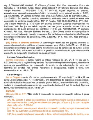 Ag. 2.0000.00.304816-0/000, 2ª Câmara Criminal, Rel. Des. Alexandre Victor de
Carvalho, j. 13-6-2000; TJSC, RCrim 2005.008359-7, 2ª Câmara Criminal, Rel. Des.
Sérgio Paladino, j. 17-5-2005; TJSC, RT 507/436. Alguns julgados, no entanto,
entendem ser necessário que o beneficiário do sursis já tenha sido admoestado: TJRS,
Ag. 692102346, 3ª Câmara Criminal, Rel. Des. Luís Carlos Ávila de Carvalho Leite, j.
22-10-1992). Em sentido contrário, entendendo suficiente que o benefício tenha sido
concedido na sentença condenatória: TRF, 3ª Região, RSE 96.03.064766-7, 1ª T., Rel.
Juiz Casem Mazloum, j. 5-10-1999. Em sentido contrário, julgando incompatíveis os
institutos: “não faz jus ao indulto aquele que, no gozo de sursis, sequer iniciou o
cumprimento da pena privativa de liberdade” (TJRS, Ag. 70008479941, 7ª Câmara
Criminal, Rel. Des. Marcelo Bandeira Pereira, j. 29-4-2004). Ainda, é incompatível o
sursis com o indulto cujo decreto concessivo fez explícita exclusão dos beneficiários da
suspensão condicional da pena (STJ, RHC 6.388/MG, 5ª T., Rel. Min. José Dantas, j.
6-5-1997).
(19) Sursis e direitos políticos: A condenação transitada em julgado acarreta a
suspensão dos direitos políticos enquanto durarem seus efeitos (vide CF, art. 15, III). A
suspensão dos direitos políticos ocorre mesmo no caso de concessão de sursis, já que
se trata de efeito extrapenal automático e genérico da condenação, que independe da
execução ou suspensão condicional da pena principal.
Lei dos Crimes Hediondos
Crimes hediondos e sursis: Como a antiga redação do art. 2º, § 1º, da Lei n.
8.072/90 impunha o regime integralmente fechado de cumprimento de pena, discutia-se
acerca da possibilidade da concessão do sursis ou da substituição da pena por
restritiva de direitos nos crimes hediondos e equiparados. Sobre o tema, vide
comentários ao art. 44 do CP.
Lei de Drogas
Lei de Drogas e sursis: Os crimes previstos nos arts. 33, caput e § 1º, e 34 a 37, na
nova Lei de Drogas (Lei n. 11.343/2006), em decorrência de expressa previsão legal,
são inafiançáveis e insuscetíveis de sursis, graça, indulto, anistia e liberdade provisória,
vedada a conversão de suas penas em restritiva de direitos (cf. art. 44 da Lei). Sobre o
tema, vide comentários ao art. 44 do CP.
Súmula:
Súmula 499 do STF: “Não obsta à concessão do sursis condenação anterior à pena
de multa”.
Art. 78. Durante o prazo da suspensão, o condenado ficará sujeito à observação e
ao cumprimento das condições estabelecidas pelo juiz. (Caput e § 1o com redação
dada pela Lei n. 7.209/84)
§ 1º No primeiro ano do prazo, deverá o condenado prestar serviços à comunidade
(art. 46) ou submeter-se à limitação de fim de semana (art. 48).
§ 2º Se o condenado houver reparado o dano, salvo impossibilidade de fazê-lo, e se
 