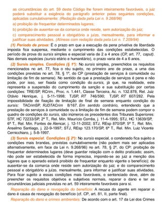 as circunstâncias do art. 59 deste Código lhe forem inteiramente favoráveis, o juiz
poderá substituir a exigência do parágrafo anterior pelas seguintes condições,
aplicadas cumulativamente: (Redação dada pela Lei n. 9.268/96)
a) proibição de frequentar determinados lugares;
b) proibição de ausentar-se da comarca onde reside, sem autorização do juiz;
c) comparecimento pessoal e obrigatório a juízo, mensalmente, para informar e
justificar suas atividades. (Alíneas com redação dada pela Lei n. 7.209/84)
(1) Período de prova: É o prazo em que a execução da pena privativa de liberdade
imposta fica suspensa, mediante o cumprimento das condições estabelecidas. O
período de prova do sursis simples e especial varia de 2 a 4 anos (CP, art. 77, caput).
Nas demais espécies (sursis etário e humanitário), o prazo varia de 4 a 6 anos.
(2) Sursis simples. Condições (§ 1º): No sursis simples, preenchidos os requisitos
mencionados no art. 77, fica o réu sujeito, no primeiro ano de prazo, a uma das
condições previstas no art. 78, § 1º, do CP (prestação de serviços à comunidade ou
limitação de fim de semana). No sentido de que a prestação de serviços é pena e não
pode, por isso, ser fixada como condição do sursis, já que, na realidade, este
representa a suspensão do cumprimento da sanção e sua substituição por certas
condições: TRE/SP, RCrim., Proc. n. 1.441, Classe Terceira, Ac. n. 132.878, Rel. Juiz
Otávio Henrique, j. 5-11-1998; TJSP, RT 746/590; TJSP, RT 607/282. Pela
impossibilidade de fixação de limitação de final de semana enquanto condição do
sursis: TACrimSP, RJDTACrim 8/167. Em sentido contrário, entendendo que a
prestação de serviços à comunidade ou a limitação de fim de semana podem compor o
quadro de condições do sursis, são inúmeros os precedentes dos Tribunais Superiores:
STF, HC 72233/SP, 2ª T., Rel. Min. Maurício Corrêa, j. 11-4-1995; STJ, HC 13639/SP,
6ª T., Rel. Min. Fontes de Alencar, j. 12-11-2002; STJ, REsp 870/SP, 5ª T., Rel. Min.
Anselmo Santiago, j. 22-9-1997; STJ, REsp 123.170/SP, 6ª T., Rel. Min. Luiz Vicente
Cernicchiaro, j. 5-8-1997.
(3) Sursis especial. Condições (§ 2º): No sursis especial, o condenado fica sujeito a
condições mais brandas, previstas cumulativamente (não podem mais ser aplicadas
alternativamente, em face da Lei n. 9.268/96) no art. 78, § 2º, do CP: proibição de
frequentar determinados lugares (deve guardar relação com o delito praticado; assim,
não pode ser estabelecida de forma imprecisa, impondo-se ao juiz a menção dos
lugares que o apenado estará proibido de frequentar enquanto vigente o benefício); de
ausentar-se da comarca onde reside sem autorização do juiz; e do comparecimento
pessoal e obrigatório a juízo, mensalmente, para informar e justificar suas atividades.
Para ficar sujeito a essas condições mais favoráveis, o sentenciado deve, além de
preencher os requisitos objetivos e subjetivos normais, reparar o dano e ter as
circunstâncias judiciais previstas no art. 59 inteiramente favoráveis para si.
Reparação do dano e revogação do benefício: A recusa do agente em reparar o
dano é causa de revogação do benefício (cf. CP, art. 81, II, parte final).
Reparação do dano e crimes ambientais: De acordo com o art. 17 da Lei dos Crimes
 