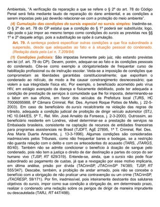 Ambientais, “A verificação da reparação a que se refere o § 2º do art. 78 do Código
Penal será feita mediante laudo de reparação do dano ambiental, e as condições a
serem impostas pelo juiz deverão relacionar-se com a proteção do meio ambiente”.
(4) Cumulação das condições do sursis especial no sursis simples: Inadmite-se.
O § 2º do art. 78 do CP estatui que a condição do § 1º poderá ser substituída; logo,
não pode o juiz impor ao mesmo tempo como condições do sursis as previstas nos §§
1º e 2º daquele artigo, pois a substituição se opõe à cumulação.
Art. 79. A sentença poderá especificar outras condições a que fica subordinada a
suspensão, desde que adequadas ao fato e à situação pessoal do condenado.
(Redação dada pela Lei n. 7.209/84)
(1) Condições judiciais: São impostas livremente pelo juiz, não estando previstas
em lei (cf. art. 79 do CP). Devem, porém, adequar-se ao fato e às condições pessoais
do condenado. Cite-se como exemplo a obrigatoriedade de frequentar curso de
habilitação profissional ou de instrução escolar. Veda-se a imposição de condições que
comprometam as liberdades garantidas constitucionalmente; que exponham o
condenado ao ridículo, de modo a lhe causar constrangimento desnecessário; que
violem a sua integridade física etc. Por exemplo, o beneficiado acometido pelo vírus
HIV, em estágio avançado da doença e fisicamente debilitado, pode ter adequada a
condição de prestação de serviços à comunidade que lhe foi imposta, determinando-se
o labor em sua oficina, em favor dos veículos da Prefeitura local (TJRS, HC
70006095988, 6ª Câmara Criminal, Rel. Des. Aymoré Roque Pottes de Mello, j. 22-5-
2003). Em caso de beneficiário do sursis recalcitrante na violação das regras de
trânsito, adequada a condição judicial de proibição de dirigir veículo automotor (STJ,
HC 10.044/ES, 5ª T., Rel. Min. José Arnaldo da Fonseca, j. 2-3-2000). Outrossim, ao
beneficiário residente em Londres, viável determinar-se a prestação de serviços na
Embaixada brasileira, consistente na captação de recursos de entidades financeiras
para programas assistenciais no Brasil (TJDFT, AgE 27895, 1ª T. Criminal, Rel. Des.
Ana Maria Duarte Amarante, j. 13-3-1996). Algumas condições são consideradas
inadmissíveis pelos Tribunais, como não frequentar bares e bodegas, se a restrição
não guarda relação com o delito e com os antecedentes do acusado (TARS, JTARGS,
80/40). Também não se admite condicionar o benefício à doação de sangue pelo
condenado, pois não tem a justiça o direito de dar destinação a partes do corpo do ser
humano vivo (TJSP, RT 629/319). Entende-se, ainda, que o sursis não pode ficar
subordinado ao pagamento de custas, já que a revogação por esse motivo implicaria,
em última análise, prisão por dívida (TACrimSP, JTACrimSP 74/385; TJSP, RT
555/347). Descabe, também, a proibição de andar armado, pois não se concebe o
benefício com a obrigação de não praticar uma contravenção ou um crime (TACrimSP,
JTACRESP, 59/171). Por fim, inadmissível, pois inteiramente destoante dos salutares
objetivos do sursis, impor como sua condição a obrigação de, em determinado prazo,
realizar o condenado uma redação sobre os perigos de dirigir de maneira imprudente
ou descautelada (TARJ, RT 447/498).
 