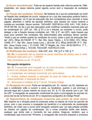 (2) Sursis incondicionado: Trata-se de espécie banida pela reforma penal de 1984,
inexistindo, em nosso sistema penal vigente, sursis sem a imposição de condições
legais.
(3) Fixação das condições. Omissão: Na hipótese de o juiz da condenação se omitir
na fixação das condições do sursis, indaga-se se o juiz das execuções poderia fazê-lo.
Há duas posições: (a) O juiz da execução não tem competência para rescindir a coisa
julgada, alterando o mérito da decisão definitiva, pois inexiste em nosso sistema a
revisão pro societate. Nesse sentido: TACrimSP: RJDTACrim 4/39, 4/41; 7/42; 6/48 e
RTJE 49/198. (b) Se o juiz das execuções pode modificar condições impostas pelo juiz
da condenação (cf. LEP, art. 158, § 2º) e se o tribunal, ao conceder o sursis, pode
delegar a ele a fixação dessas condições (art. 159, § 2º, da LEP), nada impede que
esse juízo também fixe condições não determinadas pela sentença. Nesse sentido:
“tendo o juiz se omitido quanto às condições do sursis, pode o juízo da execução fixá-
las” (STJ, REsp 69.740/SP, 5ª T., Rel. Min. Assis Toledo, j. 6-12-1995); STJ, REsp
15368, 5ª T., Rel. Min. Jesus Costa Lima, j. 28-2-94; STJ, REsp 24391/SP, 5ª T., Rel.
Min. Jesus Costa Lima, j. 21-10-92; TRF, 2ª Região, Ap. Crim. 89.02.02075-4, 1ª T.,
Rel. Des. Clélio Erthal, j. 19-9-90; TACrimSP, RJDTACrim 4/39.
(4) Modificação das condições: Vide LEP, arts. 158, § 2º e 159, § 1º.
Art. 80. A suspensão não se estende às penas restritivas de direitos nem à multa.
(Redação dada pela Lei n. 7.209/84)
Vide comentários ao art. 77 do CP.
Revogação obrigatória
Art. 81. A suspensão será revogada se, no curso do prazo, o beneficiário: (Caput e
incisos com redação dada pela Lei n. 7.209/84)
I – é condenado, em sentença irrecorrível, por crime doloso;
II – frustra, embora solvente, a execução de pena de multa ou não efetua, sem
motivo justificado, a reparação do dano;
III – descumpre a condição do § 1º do art. 78 deste Código.
(1) Revogação do sursis: Pode ser obrigatória (art. 81, incisos I ao III), hipótese em
que o condenado volta a cumprir a pena, ou facultativa, quando o juiz prorroga o
período legal até o prazo máximo do sursis (art. 81, § 1º). De acordo com o art. 162
da LEP, “a revogação da suspensão condicional da pena e prorrogação do período de
prova dar-se-ão na forma do art. 81 e respectivos parágrafos do Código Penal”.
(2) Superveniência de condenação irrecorrível pela prática de crime doloso:
Não importa se a infração penal foi praticada antes ou depois do início do período de
prova, pois o que provoca a revogação do benefício é a sobrevinda da condenação
definitiva, de modo que o sursis será revogado contanto que: (a) seja juntada certidão
do trânsito em julgado da condenação; (b) o crime cometido tenha sido doloso,
qualquer que tenha sido o momento de sua prática. Exige-se, também, que a
condenação seja irrecorrível. Portanto, a revogação não ocorrerá enquanto o processo
 