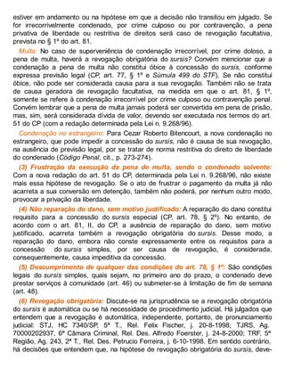 estiver em andamento ou na hipótese em que a decisão não transitou em julgado. Se
for irrecorrivelmente condenado, por crime culposo ou por contravenção, a pena
privativa de liberdade ou restritiva de direitos será caso de revogação facultativa,
prevista no § 1º do art. 81.
Multa: No caso de superveniência de condenação irrecorrível, por crime doloso, a
pena de multa, haverá a revogação obrigatória do sursis? Convém mencionar que a
condenação a pena de multa não constitui óbice à concessão do sursis, conforme
expressa previsão legal (CP, art. 77, § 1º e Súmula 499 do STF). Se não constitui
óbice, não pode ser considerada causa para a sua revogação. Também não se trata
de causa geradora de revogação facultativa, na medida em que o art. 81, § 1º,
somente se refere à condenação irrecorrível por crime culposo ou contravenção penal.
Convém lembrar que a pena de multa jamais poderá ser convertida em pena de prisão,
mas, sim, será considerada dívida de valor, devendo ser executada nos termos do art.
51 do CP (com a redação determinada pela Lei n. 9.268/96).
Condenação no estrangeiro: Para Cezar Roberto Bitencourt, a nova condenação no
estrangeiro, que pode impedir a concessão do sursis, não é causa de sua revogação,
na ausência de previsão legal, por se tratar de norma restritiva do direito de liberdade
do condenado (Código Penal, cit., p. 273-274).
(3) Frustração da execução da pena de multa, sendo o condenado solvente:
Com a nova redação do art. 51 do CP, determinada pela Lei n. 9.268/96, não existe
mais essa hipótese de revogação. Se o ato de frustrar o pagamento da multa já não
acarreta a sua conversão em detenção, também não poderá, por nenhum outro modo,
provocar a privação da liberdade.
(4) Não reparação do dano, sem motivo justificado: A reparação do dano constitui
requisito para a concessão do sursis especial (CP, art. 78, § 2º). No entanto, de
acordo com o art. 81, II, do CP, a ausência de reparação do dano, sem motivo
justificado, acarreta também a revogação obrigatória do sursis. Desse modo, a
reparação do dano, embora não conste expressamente entre os requisitos para a
concessão do sursis simples, por ser causa de revogação, é considerada,
consequentemente, causa impeditiva da concessão.
(5) Descumprimento de qualquer das condições do art. 78, § 1º: São condições
legais do sursis simples, quais sejam, no primeiro ano do prazo, o condenado deve
prestar serviços à comunidade (art. 46) ou submeter-se à limitação de fim de semana
(art. 48).
(6) Revogação obrigatória: Discute-se na jurisprudência se a revogação obrigatória
do sursis é automática ou se há necessidade de procedimento judicial. Há julgados que
entendem que a revogação é automática, independente, portanto, de pronunciamento
judicial: STJ, HC 7340/SP, 5ª T., Rel. Felix Fischer, j. 20-8-1998; TJRS, Ag.
70000202937, 6ª Câmara Criminal, Rel. Des. Alfredo Foerster, j. 24-8-2000; TRF, 5ª
Região, Ag. 243, 2ª T., Rel. Des. Petrucio Ferreira, j. 6-10-1998. Em sentido contrário,
há decisões que entendem que, na hipótese de revogação obrigatória do sursis, deve-
 