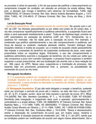 se proceder à oitiva do apenado, a fim de que possa ele justificar o descumprimento ou
cumprimento irregular da condição, em atenção ao princípio da ampla defesa. Nula,
pois, a decisão que revoga o benefício sem observar tal formalidade: TJRS, AgE
70008276032, 6ª Câmara Criminal, Rel. Des. Marco Antônio Bandeira Scapini, j. 13-5-
2004; TJMG, HC 318.469-0, 2ª Câmara Criminal, Rel. Des. Erony da Silva, j. 26-9-
2000.
Lei de Execução Penal
Audiência admonitória. Não comparecimento do sentenciado: De acordo com o art.
161 da LEP, “se intimado pessoalmente ou por edital com prazo de 20 (vinte) dias, o
réu não comparecer injustificadamente à audiência admonitória, a suspensão ficará sem
efeito e será executada imediatamente a pena”. Trata-se de hipótese legal, prevista na
LEP, autorizadora da cassação do benefício (LEP, art. 161). Obviamente, se a
ausência for motivada, não há razão para a cassação do sursis. Por exemplo, o
condenado que justifica satisfatoriamente o seu não comparecimento à audiência, por
força de doença ou acidente, mediante atestado médico. Convém distinguir duas
situações relativas à revelia do acusado: (a) a revelia do acusado citado pessoalmente
não impede a concessão do benefício da suspensão condicional da pena, caso sejam
preenchidos todos os requisitos legais. Entretanto, o seu não comparecimento à
audiência admonitória acarreta a revogação do benefício; (b) réu citado por edital que
não comparece a juízo nem constitui advogado: o processo ficará suspenso e também
suspenso o prazo prescricional, até sua localização (de acordo com a nova redação do
art. 366, caput, do CPP). Nesse caso, suspende-se a tramitação do processo, não
havendo falar em provimento jurisdicional final, e, portanto, na possibilidade de
concessão do sursis ao réu revel.
Revogação facultativa
§ 1º A suspensão poderá ser revogada se o condenado descumpre qualquer outra
condição imposta ou é irrecorrivelmente condenado, por crime culposo ou por
contravenção, a pena privativa de liberdade ou restritiva de direitos. (Redação dada
pela Lei n. 7.209/84)
(1) Revogação facultativa: O juiz não está obrigado a revogar o benefício, podendo
optar por prorrogar o período de prova até o máximo, se este não fora o fixado (CP,
art. 81, § 3º). A opção, porém, deve ser feita durante o período de prova: STJ, REsp
714.245/RS, Rel. Min. Hamilton Carvalhido, 6ª T., j. 18-10-2005; TJSP, RT 676/283.
Decidindo pela revogação, o magistrado deve ouvir o apenado, oportunizando-lhe o
contraditório e a ampla defesa: TJRS, HC 698606910, 6ª Câmara Criminal, Rel. Sylvio
Baptista Neto, j. 11-2-1999; TJRS, HC 684042963, 1ª Câmara Criminal, Rel. Marco
Aurélio Costa Moreira de Oliveira, j. 21-11-1984; TJMG, HC 1.0000.05.418366-0/000,
1ª Câmara Criminal, Rel. Des. Gudesteu Biber, j. 19-4-2005. “Nunca é desnecessário
anotar a disposição do cumprimento do sursis que, em muitos casos, reclama o
enquadramento ‘à situação pessoal do condenado’ (art. 158, § 1º, da LEP), sendo que
as condições podem ser modificadas de acordo com algum motivo determinante. Daí a
 