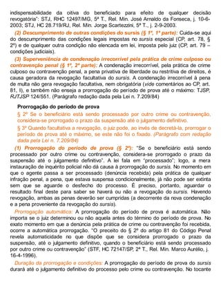 indispensabilidade da oitiva do beneficiado para efeito de qualquer decisão
revogatória”: STJ, RHC 12497/MG, 5ª T., Rel. Min. José Arnaldo da Fonseca, j. 10-6-
2003; STJ, HC 28.719/RJ, Rel. Min. Jorge Scartezzini, 5ª T., j. 2-9-2003.
(2) Descumprimento de outras condições do sursis (§ 1º, 1ª parte): Cuida-se aqui
do descumprimento das condições legais impostas no sursis especial (CP, art. 78, §
2º) e de qualquer outra condição não elencada em lei, imposta pelo juiz (CP, art. 79 –
condições judiciais).
(3) Superveniência de condenação irrecorrível pela prática de crime culposo ou
contravenção penal (§ 1º, 2ª parte): A condenação irrecorrível, pela prática de crime
culposo ou contravenção penal, a pena privativa de liberdade ou restritiva de direitos, é
causa geradora da revogação facultativa do sursis. A condenação irrecorrível à pena
de multa não gera revogação facultativa, nem obrigatória (vide comentários ao CP, art.
81, I), e também não enseja a prorrogação do período de prova até o máximo: TJSP,
RJTJSP 124/551. (Parágrafo redação dada pela Lei n. 7.209/84)
Prorrogação do período de prova
§ 2º Se o beneficiário está sendo processado por outro crime ou contravenção,
considera-se prorrogado o prazo da suspensão até o julgamento definitivo.
§ 3º Quando facultativa a revogação, o juiz pode, ao invés de decretá-la, prorrogar o
período de prova até o máximo, se este não foi o fixado. (Parágrafo com redação
dada pela Lei n. 7.209/84)
(1) Prorrogação do período de prova (§ 2º): “Se o beneficiário está sendo
processado por outro crime ou contravenção, considera-se prorrogado o prazo da
suspensão até o julgamento definitivo”. A lei fala em “processado”; logo, a mera
instauração de inquérito policial não dá causa à prorrogação do sursis. No momento em
que o agente passa a ser processado (denúncia recebida) pela prática de qualquer
infração penal, a pena, que estava suspensa condicionalmente, já não pode ser extinta
sem que se aguarde o desfecho do processo. É preciso, portanto, aguardar o
resultado final deste para saber se haverá ou não a revogação do sursis. Havendo
revogação, ambas as penas deverão ser cumpridas (a decorrente da nova condenação
e a pena proveniente da revogação do sursis).
Prorrogação automática: A prorrogação do período de prova é automática. Não
importa se o juiz determinou ou não aquela antes do término do período de prova. No
exato momento em que a denúncia pela prática de crime ou contravenção foi recebida,
ocorre a automática prorrogação. “O preceito do § 2º do artigo 81 do Código Penal
revela automaticidade no que dispõe que se considera prorrogado o prazo da
suspensão, até o julgamento definitivo, quando o beneficiário está sendo processado
por outro crime ou contravenção” (STF, HC 72147/SP, 2ª T., Rel. Min. Marco Aurélio, j.
16-4-1996).
Duração da prorrogação e condições: A prorrogação do período de prova do sursis
durará até o julgamento definitivo do processo pelo crime ou contravenção. No tocante
 