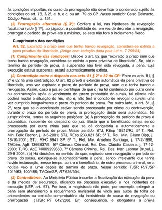 às condições impostas, no curso da prorrogação não deve ficar o condenado sujeito às
condições do art. 78, § 2º, a, b, e c, ou art. 79 do CP. Nesse sentido: Celso Delmanto,
Código Penal, cit., p. 151.
(2) Prorrogação alternativa (§ 3º): Confere a lei, nas hipóteses de revogação
facultativa (vide § 1º), ao julgador, a possibilidade de, em vez de decretar a revogação,
prorrogar o período de prova até o máximo, se este não fora o inicialmente fixado.
Cumprimento das condições
Art. 82. Expirado o prazo sem que tenha havido revogação, considera-se extinta a
pena privativa de liberdade. (Artigo com redação dada pela Lei n. 7.209/84)
(1) Cumprimento das condições: Dispõe o art. 82 que “expirado o prazo sem que
tenha havido revogação, considera-se extinta a pena privativa de liberdade”. Se, até o
término do período de prova, a suspensão não tiver sido revogada, a pena, cuja
execução estava suspensa, estará automaticamente extinta.
(2) Contradição entre o disposto nos arts. 81 § 2º e 82 do CP: Entre os arts. 81, §
2º e 82 há uma contradição. O art. 82 prevê a extinção automática da pena privativa de
liberdade, uma vez expirado o prazo do período de prova, sem que tenha havido a
revogação. Assim, caso o juiz se cientifique de que o réu foi condenado por outro crime
ou contravenção após o vencimento do prazo probatório do sursis, tal ciência não
poderá mudar a situação do réu, isto é, não terá o condão de revogar o sursis, uma
vez cumprido integralmente o prazo do período de prova. Por outro lado, o art. 81, §
2º, reza que se o condenado estiver sendo processado por crime ou contravenção,
durante o prazo do período de prova, a prorrogação deste será automática. Na
jurisprudência, temos as seguintes posições: (a) A prorrogação do período de prova é
automática, independe de despacho do juiz. Basta que o beneficiado esteja sendo
processado por outro crime para que se dê obrigatória e automaticamente a
prorrogação do período de prova. Nesse sentido: STJ, REsp 10212/RJ, 5ª T., Rel.
Min. Felix Fischer, j. 3-5-2001; STJ, REsp 233.021 SP, 5ª T., Rel. Min. Gilson Dipp, j.
18-10-2001; STJ, RHC 6941 SP, 6ª T., Rel. Min. Anselmo Santiago, j. 17-2-1998;
TACrim, AgE 1366337/9, 16ª Câmara Criminal, Rel. Des. Cláudio Caldeira, j. 17-12-
2003; TJRS, AgE 70009299660, 7ª Câmara Criminal, Rel. Des. Ivan Leomar Bruxel, j.
29-8-2004. (b) Há decisões no sentido de que, expirado sem revogação o período de
prova do sursis, extingue-se automaticamente a pena, sendo irrelevante que tenha
havido instauração, nesse tempo, contra o beneficiário, de outro processo criminal, se a
notícia veio a lume depois do término do prazo. Nesse sentido: TJSP, RJTJSP
101/463; 100/486; TACrimSP, RT 626/304.
(3) Contraditório: Ao Ministério Público incumbe a fiscalização da execução da pena
e da medida de segurança, oficiando no processo executivo e nos incidentes da
execução (LEP, art. 67). Por isso, o magistrado não pode, por exemplo, extinguir a
pena sem atendimento a requerimento ministerial de vinda aos autos de folha de
antecedentes ou certidão comprobatória da inexistência de causa de revogação ou
prorrogação (TJSP, RT 642/286). Em consequência, é obrigatória a prévia
 