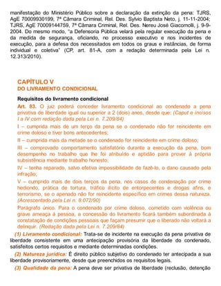 manifestação do Ministério Público sobre a declaração da extinção da pena: TJRS,
AgE 70009930199, 7ª Câmara Criminal, Rel. Des. Sylvio Baptista Neto, j. 11-11-2004;
TJRS, AgE 70009144759, 7ª Câmara Criminal, Rel. Des. Nereu José Giacomolli, j. 9-9-
2004. Do mesmo modo, “a Defensoria Pública velará pela regular execução da pena e
da medida de segurança, oficiando, no processo executivo e nos incidentes de
execução, para a defesa dos necessitados em todos os graus e instâncias, de forma
individual e coletiva” (CP, art. 81-A, com a redação determinada pela Lei n.
12.313/2010).
CAPÍTULO V
DO LIVRAMENTO CONDICIONAL
Requisitos do livramento condicional
Art. 83. O juiz poderá conceder livramento condicional ao condenado a pena
privativa de liberdade igual ou superior a 2 (dois) anos, desde que: (Caput e incisos
I a IV com redação dada pela Lei n. 7.209/84)
I – cumprida mais de um terço da pena se o condenado não for reincidente em
crime doloso e tiver bons antecedentes;
II – cumprida mais da metade se o condenado for reincidente em crime doloso;
III – comprovado comportamento satisfatório durante a execução da pena, bom
desempenho no trabalho que lhe foi atribuído e aptidão para prover à própria
subsistência mediante trabalho honesto;
IV – tenha reparado, salvo efetiva impossibilidade de fazê-lo, o dano causado pela
infração;
V – cumprido mais de dois terços da pena, nos casos de condenação por crime
hediondo, prática de tortura, tráfico ilícito de entorpecentes e drogas afins, e
terrorismo, se o apenado não for reincidente específico em crimes dessa natureza.
(Acrescentado pela Lei n. 8.072/90)
Parágrafo único. Para o condenado por crime doloso, cometido com violência ou
grave ameaça à pessoa, a concessão do livramento ficará também subordinada à
constatação de condições pessoais que façam presumir que o liberado não voltará a
delinquir. (Redação dada pela Lei n. 7.209/84)
(1) Livramento condicional: Trata-se de incidente na execução da pena privativa de
liberdade consistente em uma antecipação provisória da liberdade do condenado,
satisfeitos certos requisitos e mediante determinadas condições.
(2) Natureza jurídica: É direito público subjetivo do condenado ter antecipada a sua
liberdade provisoriamente, desde que preenchidos os requisitos legais.
(3) Qualidade da pena: A pena deve ser privativa de liberdade (reclusão, detenção
 