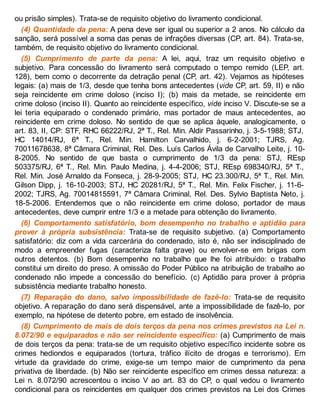 ou prisão simples). Trata-se de requisito objetivo do livramento condicional.
(4) Quantidade da pena: A pena deve ser igual ou superior a 2 anos. No cálculo da
sanção, será possível a soma das penas de infrações diversas (CP, art. 84). Trata-se,
também, de requisito objetivo do livramento condicional.
(5) Cumprimento de parte da pena: A lei, aqui, traz um requisito objetivo e
subjetivo. Para concessão do livramento será computado o tempo remido (LEP, art.
128), bem como o decorrente da detração penal (CP, art. 42). Vejamos as hipóteses
legais: (a) mais de 1/3, desde que tenha bons antecedentes (vide CP, art. 59, II) e não
seja reincidente em crime doloso (inciso I); (b) mais da metade, se reincidente em
crime doloso (inciso II). Quanto ao reincidente específico, vide inciso V. Discute-se se a
lei teria equiparado o condenado primário, mas portador de maus antecedentes, ao
reincidente em crime doloso. No sentido de que se aplica àquele, analogicamente, o
art. 83, II, CP: STF, RHC 66222/RJ, 2ª T., Rel. Min. Aldir Passarinho, j. 3-5-1988; STJ,
HC 14014/RJ, 6ª T., Rel. Min. Hamilton Carvalhido, j. 6-2-2001; TJRS, Ag.
70011678638, 8ª Câmara Criminal, Rel. Des. Luís Carlos Ávila de Carvalho Leite, j. 10-
8-2005. No sentido de que basta o cumprimento de 1/3 da pena: STJ, REsp
503375/RJ, 6ª T., Rel. Min. Paulo Medina, j. 4-4-2006; STJ, REsp 698340/RJ, 5ª T.,
Rel. Min. José Arnaldo da Fonseca, j. 28-9-2005; STJ, HC 23.300/RJ, 5ª T., Rel. Min.
Gilson Dipp, j. 16-10-2003; STJ, HC 20281/RJ, 5ª T., Rel. Min. Felix Fischer, j. 11-6-
2002; TJRS, Ag. 70014815591, 7ª Câmara Criminal, Rel. Des. Sylvio Baptista Neto, j.
18-5-2006. Entendemos que o não reincidente em crime doloso, portador de maus
antecedentes, deve cumprir entre 1/3 e a metade para obtenção do livramento.
(6) Comportamento satisfatório, bom desempenho no trabalho e aptidão para
prover à própria subsistência: Trata-se de requisito subjetivo. (a) Comportamento
satisfatório: diz com a vida carcerária do condenado, isto é, não ser indisciplinado de
modo a empreender fugas (caracteriza falta grave) ou envolver-se em brigas com
outros detentos. (b) Bom desempenho no trabalho que lhe foi atribuído: o trabalho
constitui um direito do preso. A omissão do Poder Público na atribuição de trabalho ao
condenado não impede a concessão do benefício. (c) Aptidão para prover à própria
subsistência mediante trabalho honesto.
(7) Reparação do dano, salvo impossibilidade de fazê-lo: Trata-se de requisito
objetivo. A reparação do dano será dispensável, ante a impossibilidade de fazê-lo, por
exemplo, na hipótese de detento pobre, em estado de insolvência.
(8) Cumprimento de mais de dois terços da pena nos crimes previstos na Lei n.
8.072/90 e equiparados e não ser reincidente específico: (a) Cumprimento de mais
de dois terços da pena: trata-se de um requisito objetivo específico incidente sobre os
crimes hediondos e equiparados (tortura, tráfico ilícito de drogas e terrorismo). Em
virtude da gravidade do crime, exige-se um tempo maior de cumprimento da pena
privativa de liberdade. (b) Não ser reincidente específico em crimes dessa natureza: a
Lei n. 8.072/90 acrescentou o inciso V ao art. 83 do CP, o qual vedou o livramento
condicional para os reincidentes em qualquer dos crimes previstos na Lei dos Crimes
 