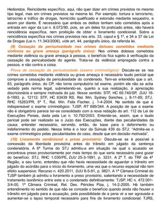 Hediondos. Reincidente específico, aqui, não quer dizer em crimes previstos no mesmo
tipo legal, mas em crimes previstos na mesma lei. Por exemplo: tortura e terrorismo,
latrocínio e tráfico de drogas, homicídio qualificado e extorsão mediante sequestro, e
assim por diante. É necessário que ambos os delitos tenham sido cometidos após a
entrada em vigor da Lei n. 8.072/90, pois, se um deles foi praticado antes, não haverá
reincidência específica, nem proibição de obter o livramento condicional. Sobre a
reincidência específica nos crimes previstos nos arts. 33, caput e § 1º, e 34 a 37 da Lei
de Drogas (Lei n. 11.343/2006), vide art. 44, parágrafo único, da referida lei.
(9) Cessação da periculosidade nos crimes dolosos cometidos mediante
violência ou grave ameaça (parágrafo único): Nos crimes dolosos cometidos
mediante violência ou grave ameaça à pessoa, o benefício fica sujeito à verificação da
cessação da periculosidade do agente. Trata-se da violência empregada contra a
pessoa, e não contra a coisa.
Prova de cessação da periculosidade (exame criminológico): Discute-se se nos
crimes cometidos mediante violência ou grave ameaça é necessário laudo pericial que
comprove a cessação da periculosidade do condenado. Tem-se entendido que o art.
83, parágrafo único, do CP, não torna compulsório tal exame, porém ele não se acha
vedado pela norma legal, submetendo-se, quanto a sua realização, à apreciação
discricionária e sempre motivada do juiz. Nesse sentido: STF, HC 69.740/SP, DJU 18-
6-1993, p. 12112; STF, HC 63439 RS, Rel. Min. Sydney Sanches, j. 8-11-85; STJ,
RHC 15263/PR, 5ª T., Rel. Min. Felix Fischer, j. 1-4-2004. No sentido de que é
indispensável o exame criminológico: TJSP, RT 689/344. A posição de que o exame
não é obrigatório parece ter-se consolidado com a nova redação do art. 112 da Lei de
Execuções Penais, dada pela Lei n. 10.792/2003. Entende-se, assim, que o laudo
pericial pode ser realizado se o Juízo das Execuções, diante das peculiaridades da
causa, entender necessário, servindo, então, de base para o deferimento ou
indeferimento do pedido. Nessa linha é o teor da Súmula 439 do STJ: “Admite-se o
exame criminológico pelas peculiaridades do caso, desde que em decisão motivada”.
(10) Livramento condicional e preso provisório: Discute-se se é possível a
concessão da liberdade provisória antes do trânsito em julgado da sentença
condenatória. A 6ª Turma do STJ admitiu-a em situação na qual o acusado se
encontrava preso provisoriamente por mais tempo do que seria necessário para gozar
do benefício: STJ, RHC 1.030/PE, DJU 25-3-1991, p. 3231. A 2ª T. do TRF da 4ª
Região, a seu turno, entendeu que não havia necessidade de aguardar o trânsito em
julgado do acórdão para o início do livramento, uma vez que o recurso especial não tem
efeito suspensivo: Recurso n. 420.2011, DJU 8-5-91, p. 9821. A 1ª Câmara Criminal do
TJSP também já admitiu o livramento a preso provisório, salientando a necessidade de
tratamento isonômico entre este e o condenado definitivamente: TJSP, HC n. 472.001-
3/4-00, 1ª Câmara Criminal, Rel. Des. Péricles Piza, j. 14-2-2005. Há também
entendimento no sentido de que não se concede o benefício quando ainda não houver o
trânsito em julgado para a acusação, pela possibilidade de a pena vir a ser agravada e
aumentar-se o lapso temporal necessário para fins de livramento condicional: TJRS,
 