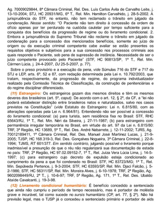Ag. 70009029844, 8ª Câmara Criminal, Rel. Des. Luís Carlos Ávila de Carvalho Leite, j.
13-10-2004; STJ, HC 20931/MG, 6ª T., Rel. Min. Hamilton Carvalhido, j. 28-5-2002. A
jurisprudência do STF, no entanto, não tem reclamado o trânsito em julgado da
condenação. Nesse sentido: “O Paciente não tem direito à concessão da ordem de
ofício apenas por ter perdurado na custódia cautelar por tempo suficiente para a
conquista dos benefícios da progressão de regime ou do livramento condicional. 2.
Embora a jurisprudência do Supremo Tribunal não reclame o trânsito em julgado da
condenação para a concessão dos mencionados benefícios, somente ao juízo de
origem ou da execução criminal competente cabe avaliar se estão presentes os
requisitos objetivos e subjetivos para a sua concessão nos processos criminais aos
quais responde o Paciente, sob pena de supressão de instância. Necessidade de ser o
juízo competente provocado pelo Paciente” (STF, HC 90813/SP, 1ª T., Rel. Min.
Cármen Lúcia, j. 24-4-2007, DJ 25-5-2007, p. 77).
Sobre o preso provisório e a execução da pena, vide Súmulas 716 do STF e 717 do
STJ e LEP, arts. 6º, 52 e 87, com redação determinada pela Lei n. 10.792/2003, que
tratam, respectivamente, da progressão de regime, do programa individualizador
realizado pela Comissão Técnica de Classificação, da construção de penitenciárias e
do regime disciplinar diferenciado.
(11) Estrangeiro: Os estrangeiros gozam dos mesmos direitos e têm os mesmos
deveres dos brasileiros (art. 5º, caput). De acordo com o art. 12, § 2º, da CF, a “lei não
poderá estabelecer distinção entre brasileiros natos e naturalizados, salvo nos casos
previstos na Constituição” (vide Estatuto do Estrangeiro: Lei n. 6.815/80, com as
alterações operadas pela Lei n. 6.964/81). Entendendo não ser possível a concessão
do livramento condicional: (a) para turista, sem residência fixa no Brasil: STF, RHC
65643/RJ, 1ª T., Rel. Min. Néri da Silveira, j. 27-11-1987; (b) para estrangeiro com
permanência irregular temporária no Brasil, em virtude do art. 97 da Lei n. 6.815/80:
TRF, 3ª Região, HC 13689, 5ª T., Rel. Des. André Nabarrete, j. 12-11-2002; TJRS, Ag.
70012189411, 1ª Câmara Criminal, Rel. Des. Manuel José Martinez Lucas, j. 21-9-
2005; TJSP, HC 168.319-3, Rel. Des. Gonçalves Nogueira, 3ª Câmara Criminal, j. 22-8-
1994; TJMS, RT 601/377. Em sentido contrário, julgando possível o livramento porque
inadmissível a presunção de que o réu não regularizará sua documentação de estada
no país: TRF, 2ª Região, HC 97.02.09152-7, 1ª T., Rel. Juíza Vera Lúcia Lima, j. 14-5-
1997; (c) para estrangeiro cujo decreto de expulsão esteja condicionado ao
cumprimento da pena a que foi condenado no Brasil: STF, HC 83723/MG; 1ª T., Rel.
Min. Sepúlveda Pertence, j. 9-3-2004; STF, HC 63593/SP, Rel. Min. Djaci Falcão, j. 5-
2-1986; STF, HC 56311/SP, Rel. Min. Moreira Alves, j. 6-10-1978; TRF, 2ª Região, Ag.
9602098449/RJ, 2ª T., j. 10-6-97; TRF, 5ª Região, Ag. 171, 1ª T., Rel. Des. Ubaldo
Ataíde Cavalcanti, j. 19-3-98.
(12) Livramento condicional humanitário: É benefício concedido a sentenciado
que ainda não cumpriu o período de tempo necessário, mas é portador de moléstia
grave e incurável, tal como sucede no sursis humanitário (CP, art. 77, § 2º). Não há
previsão legal, mas o TJSP já o concedeu a sentenciado primário e portador de aids
 