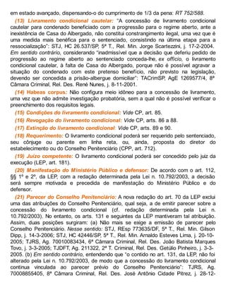 em estado avançado, dispensando-o do cumprimento de 1/3 da pena: RT 752/588.
(13) Livramento condicional cautelar: “A concessão de livramento condicional
cautelar para condenado beneficiado com a progressão para o regime aberto, ante a
inexistência de Casa do Albergado, não constitui constrangimento ilegal, uma vez que é
uma medida mais benéfica para o sentenciado, consistindo na última etapa para a
ressocialização”: STJ, HC 26.537/SP, 5ª T., Rel. Min. Jorge Scartezzini, j. 17-2-2004.
Em sentido contrário, considerando “inadmissível que a decisão que deferiu pedido de
progressão ao regime aberto ao sentenciado conceda-lhe, ex officio, o livramento
condicional cautelar, à falta de Casa do Albergado, porque não é possível agravar a
situação do condenado com este pretenso benefício, não previsto na legislação,
devendo ser concedida a prisão-albergue domiciliar”: TACrimSP, AgE 1269577/4, 8ª
Câmara Criminal, Rel. Des. René Nunes, j. 8-11-2001.
(14) Habeas corpus: Não configura meio idôneo para a concessão de livramento,
uma vez que não admite investigação probatória, sem a qual não é possível verificar o
preenchimento dos requisitos legais.
(15) Condições do livramento condicional: Vide CP, art. 85.
(16) Revogação do livramento condicional: Vide CP, arts. 86 a 88.
(17) Extinção do livramento condicional: Vide CP, arts. 89 e 90.
(18) Requerimento: O livramento condicional poderá ser requerido pelo sentenciado,
seu cônjuge ou parente em linha reta, ou, ainda, proposta do diretor do
estabelecimento ou do Conselho Penitenciário (CPP, art. 712).
(19) Juízo competente: O livramento condicional poderá ser concedido pelo juiz da
execução (LEP, art. 181).
(20) Manifestação do Ministério Público e defensor: De acordo com o art. 112,
§§ 1º e 2º, da LEP, com a redação determinada pela Lei n. 10.792/2003, a decisão
será sempre motivada e precedida de manifestação do Ministério Público e do
defensor.
(21) Parecer do Conselho Penitenciário: A nova redação do art. 70 da LEP exclui
uma das atribuições do Conselho Penitenciário, qual seja, a de emitir parecer sobre a
concessão do livramento condicional (cf. redação determinada pela Lei n.
10.792/2003). No entanto, os arts. 131 e seguintes da LEP mantiveram tal atribuição.
Assim, duas posições surgiram: (a) Não mais se exige a emissão de parecer pelo
Conselho Penitenciário. Nesse sentido: STJ, REsp 773635/DF, 5ª T., Rel. Min. Gilson
Dipp, j. 14-3-2006; STJ, HC 42446/SP, 5ª T., Rel. Min. Arnaldo Esteves Lima, j. 20-10-
2005; TJRS, Ag. 70010083434, 6ª Câmara Criminal, Rel. Des. João Batista Marques
Tovo, j. 3-3-2005; TJDFT, Ag. 211322, 2ª T. Criminal, Rel. Des. Getúlio Pinheiro, j. 3-3-
2005. (b) Em sentido contrário, entendendo que “o contido no art. 131, da LEP, não foi
alterado pela Lei n. 10.792/2003, de modo que a concessão do livramento condicional
continua vinculada ao parecer prévio do Conselho Penitenciário”: TJRS, Ag.
70008855405, 8ª Câmara Criminal, Rel. Des. José Antônio Cidade Pitrez, j. 28-12-
 