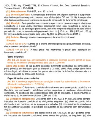 2004; TJRS, Ag. 70009317728, 8ª Câmara Criminal, Rel. Des. Vanderlei Teresinha
Tremeia Kubiak, j. 18-8-2004.
(22) Procedimento: Vide LEP, arts. 131 a 146.
(23) Direitos políticos: A condenação transitada em julgado acarreta a suspensão
dos direitos políticos enquanto durarem seus efeitos (vide CF, art. 15, III). A suspensão
dos direitos políticos ocorre mesmo no caso de concessão de livramento condicional.
(24) Remição: Será possível ao condenado que cumpre pena em regime aberto ou
semiaberto e o que usufrui liberdade condicional remir, pela frequência a curso de
ensino regular ou de educação profissional, parte do tempo de execução da pena ou do
período de prova, observado o disposto no inciso I do § 1º do art. 126 (LEP, art. 126, §
6º, com a redação determinada pela Lei n. 12.433, de 29 de junho de 2011 ).
(25) Indulto: Abrange aqueles que cumprem o livramento condicional.
Súmulas:
Súmula 439 do STJ: “Admite-se o exame criminológico pelas peculiaridades do caso,
desde que em decisão motivada”.
Súmula 441 do STJ: “A falta grave não interrompe o prazo para obtenção de
livramento condicional”.
Soma de penas
Art. 84. As penas que correspondem a infrações diversas devem somar-se para
efeito do livramento. (Redação dada pela Lei n. 7.209/84)
Soma das penas: O juiz poderá conceder livramento condicional ao condenado a
pena privativa de liberdade igual ou superior a 2 (dois) anos. Para atingir esse limite
mínimo legal, admite-se a soma das penas decorrentes de infrações diversas de um
mesmo processo ou processos distintos.
Especificações das condições
Art. 85. A sentença especificará as condições a que fica subordinado o livramento.
(Redação dada pela Lei n. 7.209/84)
(1) Condições: O livramento condicional consiste em uma antecipação provisória da
liberdade do condenado, satisfeitos certos requisitos e mediante determinadas
condições. As condições são especificadas pelo juiz da execução, a quem incumbe o
deferimento do livramento condicional (LEP, art. 132).
(2) Condições obrigatórias: De acordo com o art. 132, § 1º, da LEP, serão sempre
impostas ao liberado condicional as obrigações seguintes: (a) obter ocupação lícita
dentro de prazo razoável, se for apto para o trabalho; (b) comparecimento periódico a
fim de justificar atividade; (c) proibição de ausentar-se da comarca sem comunicação
ao juiz.
(3) Condições facultativas: De acordo com o art. 132, § 2º, da LEP, poderão ainda
ser impostas ao liberado condicional, entre outras obrigações, as seguintes: (a) não
 