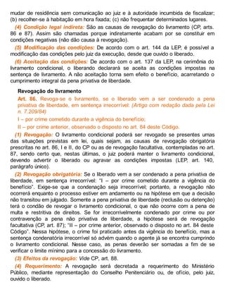 mudar de residência sem comunicação ao juiz e à autoridade incumbida de fiscalizar;
(b) recolher-se à habitação em hora fixada; (c) não frequentar determinados lugares.
(4) Condição legal indireta: São as causas de revogação do livramento (CP, arts.
86 e 87). Assim são chamadas porque indiretamente acabam por se constituir em
condições negativas (não dão causa à revogação).
(5) Modificação das condições: De acordo com o art. 144 da LEP, é possível a
modificação das condições pelo juiz da execução, desde que ouvido o liberado.
(6) Aceitação das condições: De acordo com o art. 137 da LEP, na cerimônia do
livramento condicional, o liberando declarará se aceita as condições impostas na
sentença de livramento. A não aceitação torna sem efeito o benefício, acarretando o
cumprimento integral da pena privativa de liberdade.
Revogação do livramento
Art. 86. Revoga-se o livramento, se o liberado vem a ser condenado a pena
privativa de liberdade, em sentença irrecorrível: (Artigo com redação dada pela Lei
n. 7.209/84)
I – por crime cometido durante a vigência do benefício;
II – por crime anterior, observado o disposto no art. 84 deste Código.
(1) Revogação: O livramento condicional poderá ser revogado se presentes umas
das situações previstas em lei, quais sejam, as causas de revogação obrigatória
prescritas no art. 86, I e II, do CP ou as de revogação facultativa, contempladas no art.
87, sendo certo que, nestas últimas, o juiz poderá manter o livramento condicional,
devendo advertir o liberado ou agravar as condições impostas (LEP, art. 140,
parágrafo único).
(2) Revogação obrigatória: Se o liberado vem a ser condenado a pena privativa de
liberdade, em sentença irrecorrível: “I – por crime cometido durante a vigência do
benefício”. Exige-se que a condenação seja irrecorrível; portanto, a revogação não
ocorrerá enquanto o processo estiver em andamento ou na hipótese em que a decisão
não transitou em julgado. Somente a pena privativa de liberdade (reclusão ou detenção)
terá o condão de revogar o livramento condicional, o que não ocorre com a pena de
multa e restritiva de direitos. Se for irrecorrivelmente condenado por crime ou por
contravenção a pena não privativa de liberdade, a hipótese será de revogação
facultativa (CP, art. 87); “II – por crime anterior, observado o disposto no art. 84 deste
Código”. Nessa hipótese, o crime foi praticado antes da vigência do benefício, mas a
sentença condenatória irrecorrível só advém quando o agente já se encontra cumprindo
o livramento condicional. Nesse caso, as penas deverão ser somadas a fim de se
verificar o limite mínimo para a concessão do livramento.
(3) Efeitos da revogação: Vide CP, art. 88.
(4) Requerimento: A revogação será decretada a requerimento do Ministério
Público, mediante representação do Conselho Penitenciário ou, de ofício, pelo juiz,
ouvido o liberado.
 