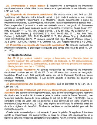 (5) Contraditório e ampla defesa: É inadmissível a revogação do livramento
condicional sem a prévia oitiva do condenado e a oportunidade de se defender (vide
LEP, art. 143).
(6) Suspensão do livramento condicional: De acordo com o art. 145 da LEP,
“praticada pelo liberado outra infração penal, o juiz poderá ordenar a sua prisão,
ouvidos o Conselho Penitenciário e o Ministério Público, suspendendo o curso do
livramento condicional, cuja revogação, entretanto, ficará dependendo da decisão final”.
Essa suspensão é provisória e não se confunde com a revogação do livramento
condicional, a qual exige sentença penal condenatória irrecorrível. Nessa linha: STF,
RHC 63603/SP, 1ª T., Rel. Min. Oscar Correa, j. 6-12-85; STJ, HC 37827/RJ, 5ª T.,
Rel. Min. Felix Fischer, j. 15-2-2005; STJ, RHC 144991/RJ, 5ª T., Rel. Min. Felix
Fischer, j. 2-12-2003; STJ, RHC 13484/SP, 5ª T., Rel. Gilson Dipp, j. 17-12-2002;
TJRJ, HC 2006.059.00872, 7ª Câmara Criminal, Rel. Des. Maurílio Passos Braga, j.
30-5-2006; TJDFT, HC 182402, 1ª T. Criminal, Rel. Des. Ângelo Passareli, j. 4-9-2003.
(7) Prescrição e revogação do livramento condicional: No caso de revogação do
livramento condicional, a prescrição é regulada pelo tempo que resta da pena (cf. CP,
art. 113).
Revogação facultativa
Art. 87. O juiz poderá, também, revogar o livramento, se o liberado deixar de
cumprir qualquer das obrigações constantes da sentença, ou for irrecorrivelmente
condenado, por crime ou contravenção, a pena que não seja privativa de liberdade.
(Redação dada pela Lei n. 7.209/84)
(1) Revogação facultativa: As causas obrigatórias de revogação do livramento
condicional constam no art. 86 do CP. O art. 87 cuida das causas de revogação
facultativa. Prevê o art. 140, parágrafo único, da Lei de Execução Penal que, nesta
situação, mantido o livramento, o juiz deverá advertir o liberado ou agravar as
condições impostas.
(2) Descumprimento das condições impostas: São as previstas no CP, art. 85, e
LEP, art. 132.
(3) Condenação irrecorrível, por crime ou contravenção, a pena não privativa de
liberdade: De acordo com o dispositivo legal, trata-se de condenação a pena restritiva
de direitos ou de multa. No tocante à pena de multa, sustenta Celso Delmanto, que
“esta fica excluída, diante da nova redação do art. 51 do CP (Lei n. 9.268/96), que a
considera dívida de valor, não se admitindo a sua conversão em pena privativa de
liberdade (Código Penal, cit., p. 159)”. Não importa se a infração foi cometida antes ou
durante a vigência do benefício. Finalmente, exclui-se o perdão judicial, pois não há
imposição de pena.
Condenação irrecorrível por contravenção à pena de prisão: O legislador foi omisso
quanto à condenação, por contravenção, a pena de prisão, não mencionando se a
hipótese seria de revogação obrigatória ou facultativa. Assim, somente fez referência à
 