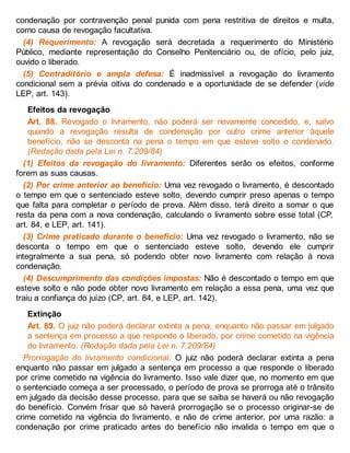 condenação por contravenção penal punida com pena restritiva de direitos e multa,
como causa de revogação facultativa.
(4) Requerimento: A revogação será decretada a requerimento do Ministério
Público, mediante representação do Conselho Penitenciário ou, de ofício, pelo juiz,
ouvido o liberado.
(5) Contraditório e ampla defesa: É inadmissível a revogação do livramento
condicional sem a prévia oitiva do condenado e a oportunidade de se defender (vide
LEP, art. 143).
Efeitos da revogação
Art. 88. Revogado o livramento, não poderá ser novamente concedido, e, salvo
quando a revogação resulta de condenação por outro crime anterior àquele
benefício, não se desconta na pena o tempo em que esteve solto o condenado.
(Redação dada pela Lei n. 7.209/84)
(1) Efeitos da revogação do livramento: Diferentes serão os efeitos, conforme
forem as suas causas.
(2) Por crime anterior ao benefício: Uma vez revogado o livramento, é descontado
o tempo em que o sentenciado esteve solto, devendo cumprir preso apenas o tempo
que falta para completar o período de prova. Além disso, terá direito a somar o que
resta da pena com a nova condenação, calculando o livramento sobre esse total (CP,
art. 84, e LEP, art. 141).
(3) Crime praticado durante o benefício: Uma vez revogado o livramento, não se
desconta o tempo em que o sentenciado esteve solto, devendo ele cumprir
integralmente a sua pena, só podendo obter novo livramento com relação à nova
condenação.
(4) Descumprimento das condições impostas: Não é descontado o tempo em que
esteve solto e não pode obter novo livramento em relação a essa pena, uma vez que
traiu a confiança do juízo (CP, art. 84, e LEP, art. 142).
Extinção
Art. 89. O juiz não poderá declarar extinta a pena, enquanto não passar em julgado
a sentença em processo a que responde o liberado, por crime cometido na vigência
do livramento. (Redação dada pela Lei n. 7.209/84)
Prorrogação do livramento condicional: O juiz não poderá declarar extinta a pena
enquanto não passar em julgado a sentença em processo a que responde o liberado
por crime cometido na vigência do livramento. Isso vale dizer que, no momento em que
o sentenciado começa a ser processado, o período de prova se prorroga até o trânsito
em julgado da decisão desse processo, para que se saiba se haverá ou não revogação
do benefício. Convém frisar que só haverá prorrogação se o processo originar-se de
crime cometido na vigência do livramento, e não de crime anterior, por uma razão: a
condenação por crime praticado antes do benefício não invalida o tempo em que o
 