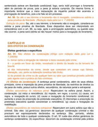sentenciado esteve em liberdade condicional; logo, seria inútil prorrogar o livramento
além do período de prova, pois a pena já estaria cumprida. Da mesma forma, é
importante lembrar que a mera instauração de inquérito policial não acarreta a
prorrogação do benefício, pois a lei fala só em processo.
Art. 90. Se até o seu término o livramento não é revogado, considera-se extinta a
pena privativa de liberdade. (Redação dada pela Lei n. 7.209/84)
Extinção da pena: Se, até o seu término, o livramento não é revogado, considera-se
extinta a pena privativa de liberdade. Esse dispositivo deve ser interpretado em
consonância com o art. 89, ou seja, após a prorrogação automática, ou quando esta
não ocorrer, a pena será extinta se não houver motivo para a revogação do livramento.
CAPÍTULO VI
DOS EFEITOS DA CONDENAÇÃO
Efeitos genéricos e específicos
Art. 91. São efeitos da condenação: (Artigo com redação dada pela Lei n.
7.209/84)
I – tornar certa a obrigação de indenizar o dano causado pelo crime;
II – a perda em favor da União, ressalvado o direito do lesado ou de terceiro de
boa-fé:
a) dos instrumentos do crime, desde que consistam em coisas cujo fabrico,
alienação, uso, porte ou detenção constitua fato ilícito;
b) do produto do crime ou de qualquer bem ou valor que constitua proveito auferido
pelo agente com a prática do fato criminoso.
(1) Efeitos da condenação: A sentença penal condenatória, além de seus efeitos
principais, como a imposição da pena privativa de liberdade, da restritiva de direitos ou
da pena de multa, possui outros efeitos, secundários, de natureza penal e extrapenal.
Efeitos secundários de natureza penal: Repercutem na esfera penal. Assim, a
condenação: (a) induz a reincidência; (b) impede, em regra, o sursis; (c) causa, em
regra, a revogação do sursis; (d) causa a revogação do livramento condicional; (e)
aumenta o prazo da prescrição da pretensão executória; (f) interrompe a prescrição da
pretensão executória quando caracterizar a reincidência; (g) causa a revogação da
reabilitação.
Efeitos secundários de natureza extrapenal: Repercutem em outra esfera que não a
criminal. São eles: (a) genéricos: decorrem de qualquer condenação criminal e não
precisam ser expressamente declarados na sentença. São, portanto, efeitos
automáticos de toda e qualquer condenação. O art. 91 cuida dos efeitos genéricos da
sentença condenatória; (b) específicos: decorrem da condenação criminal pela prática
 