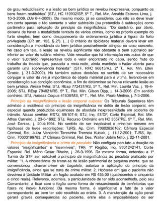 de grau reduzidíssimo e a lesão ao bem jurídico se revelou inexpressiva, porquanto os
bens foram restituídos” (STJ, HC 110932/SP, 5ª T., Rel. Min. Arnaldo Esteves Lima, j.
10-3-2009, DJe 6-4-2009). Do mesmo modo, já se considerou que não se deve levar
em conta apenas e tão somente o valor subtraído (ou pretendido à subtração) como
parâmetro para aplicação do princípio da insignificância. “Do contrário, por óbvio,
deixaria de haver a modalidade tentada de vários crimes, como no próprio exemplo do
furto simples, bem como desapareceria do ordenamento jurídico a figura do furto
privilegiado (CP, art. 155, § 2º). (...) O critério da tipicidade material deverá levar em
consideração a importância do bem jurídico possivelmente atingido no caso concreto.
No caso em tela, a lesão se revelou significante não obstante o bem subtraído ser
inferior ao valor do salário mínimo. Vale ressaltar que há informação nos autos de que
o valor ‘subtraído representava todo o valor encontrado no caixa, sendo fruto do
trabalho do lesado que, passada a meia-noite, ainda mantinha o trailer aberto para
garantir uma sobrevivência honesta’” (STF, RHC 96813/RJ, 2ª T., Rel. Min. Ellen
Gracie, j. 31-3-2009). Há também outras decisões no sentido de ser necessário
conjugar o valor da res à importância do objeto material para a vítima, levando-se em
consideração sua condição econômica, a fim de determinar se houve relevante lesão ao
bem jurídico. Nessa linha: STJ, REsp 772437/RS, 5ª T., Rel. Min. Laurita Vaz, j. 18-4-
2006; STJ, REsp 794021/RS, 5ª T., Rel. Min. Gilson Dipp, j. 14-3-2006. Em sentido
contrário: STJ, Habeas Corpus 41638/MS, 6ª T., Rel. Min. Paulo Medina, j. 7-3-2006.
Princípio da insignificância e lesão corporal culposa: Os Tribunais Superiores têm
admitido a incidência do princípio da insignificância no delito de lesão corporal, em
especial quando produzidas equimoses de absoluta inexpressividade em acidente de
trânsito. Nesse sentido: RSTJ, 59/107-8; STJ, Inq. 57/DF, Corte Especial, Rel. Min.
Athos Carneiro, j. 23-6-1992; STJ, Recurso Ordinário em HC 3557/PE, 5ª T., Rel. Min.
José Dantas, j. 20-4-1994. No sentido de ser inaplicável o princípio mesmo em
hipóteses de leves escoriações: TJRS, Ap. Crim. 70002826162, Câmara Especial
Criminal, Rel. Juíza Vanderlei Teresinha Trerneia Kubiak, j. 11-12-2001; TJRS, Ap.
Crim. 70003199783, 2ª Câmara Criminal, Rel. Des. Walter Jobim Neto, j. 22-11-2001.
Princípio da insignificância e crime de peculato: Não configura peculato a doação de
valores “insignificantes” e “inservíveis”: TRF, 1ª Região, Inq. 9301242141, Corte
Especial, Rel. Mário Cesar Ribeiro, j. 26-9-1996. Da mesma forma, entendeu a 1ª
Turma do STF ser aplicável o princípio da insignificância ao peculato praticado por
militar: “1. A circunstância de tratar-se de lesão patrimonial de pequena monta, que se
convencionou chamar crime de bagatela, autoriza a aplicação do princípio da
insignificância, ainda que se trate de crime militar. 2. Hipótese em que o paciente não
devolveu à Unidade Militar um fogão avaliado em R$ 455,00 (quatrocentos e cinquenta
e cinco reais). Relevante, ademais, a particularidade de ter sido aconselhado, pelo seu
Comandante, a ficar com o fogão como forma de ressarcimento de benfeitorias que
fizera no imóvel funcional. Da mesma forma, é significativo o fato de o valor
correspondente ao bem ter sido recolhido ao erário. 3. A manutenção da ação penal
gerará graves consequências ao paciente, entre elas a impossibilidade de ser
 