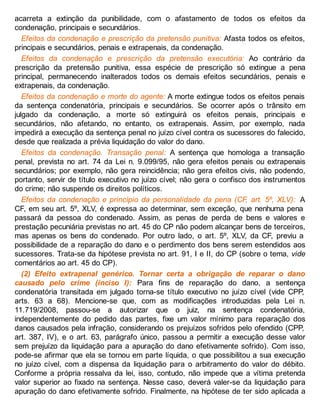 acarreta a extinção da punibilidade, com o afastamento de todos os efeitos da
condenação, principais e secundários.
Efeitos da condenação e prescrição da pretensão punitiva: Afasta todos os efeitos,
principais e secundários, penais e extrapenais, da condenação.
Efeitos da condenação e prescrição da pretensão executória: Ao contrário da
prescrição da pretensão punitiva, essa espécie de prescrição só extingue a pena
principal, permanecendo inalterados todos os demais efeitos secundários, penais e
extrapenais, da condenação.
Efeitos da condenação e morte do agente: A morte extingue todos os efeitos penais
da sentença condenatória, principais e secundários. Se ocorrer após o trânsito em
julgado da condenação, a morte só extinguirá os efeitos penais, principais e
secundários, não afetando, no entanto, os extrapenais. Assim, por exemplo, nada
impedirá a execução da sentença penal no juízo cível contra os sucessores do falecido,
desde que realizada a prévia liquidação do valor do dano.
Efeitos da condenação. Transação penal: A sentença que homologa a transação
penal, prevista no art. 74 da Lei n. 9.099/95, não gera efeitos penais ou extrapenais
secundários; por exemplo, não gera reincidência; não gera efeitos civis, não podendo,
portanto, servir de título executivo no juízo cível; não gera o confisco dos instrumentos
do crime; não suspende os direitos políticos.
Efeitos da condenação e princípio da personalidade da pena (CF, art. 5º, XLV): A
CF, em seu art. 5º, XLV, é expressa ao determinar, sem exceção, que nenhuma pena
passará da pessoa do condenado. Assim, as penas de perda de bens e valores e
prestação pecuniária previstas no art. 45 do CP não podem alcançar bens de terceiros,
mas apenas os bens do condenado. Por outro lado, o art. 5º, XLV, da CF, previu a
possibilidade de a reparação do dano e o perdimento dos bens serem estendidos aos
sucessores. Trata-se da hipótese prevista no art. 91, I e II, do CP (sobre o tema, vide
comentários ao art. 45 do CP).
(2) Efeito extrapenal genérico. Tornar certa a obrigação de reparar o dano
causado pelo crime (inciso I): Para fins de reparação do dano, a sentença
condenatória transitada em julgado torna-se título executivo no juízo cível (vide CPP,
arts. 63 a 68). Mencione-se que, com as modificações introduzidas pela Lei n.
11.719/2008, passou-se a autorizar que o juiz, na sentença condenatória,
independentemente do pedido das partes, fixe um valor mínimo para reparação dos
danos causados pela infração, considerando os prejuízos sofridos pelo ofendido (CPP,
art. 387, IV), e o art. 63, parágrafo único, passou a permitir a execução desse valor
sem prejuízo da liquidação para a apuração do dano efetivamente sofrido). Com isso,
pode-se afirmar que ela se tornou em parte líquida, o que possibilitou a sua execução
no juízo cível, com a dispensa da liquidação para o arbitramento do valor do débito.
Conforme a própria ressalva da lei, isso, contudo, não impede que a vítima pretenda
valor superior ao fixado na sentença. Nesse caso, deverá valer-se da liquidação para
apuração do dano efetivamente sofrido. Finalmente, na hipótese de ter sido aplicada a
 