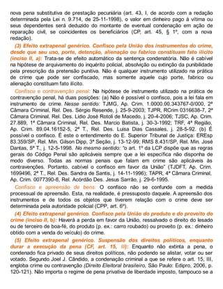 nova pena substitutiva de prestação pecuniária (art. 43, I, de acordo com a redação
determinada pela Lei n. 9.714, de 25-11-1998), o valor em dinheiro pago à vítima ou
seus dependentes será deduzido do montante de eventual condenação em ação de
reparação civil, se coincidentes os beneficiários (CP, art. 45, § 1º, com a nova
redação).
(3) Efeito extrapenal genérico. Confisco pela União dos instrumentos do crime,
desde que seu uso, porte, detenção, alienação ou fabrico constituam fato ilícito
(inciso II, a): Trata-se de efeito automático da sentença condenatória. Não é cabível
na hipótese de arquivamento do inquérito policial, absolvição ou extinção da punibilidade
pela prescrição da pretensão punitiva. Não é qualquer instrumento utilizado na prática
de crime que pode ser confiscado, mas somente aquele cujo porte, fabrico ou
alienação constituam fato ilícito.
Confisco e contravenção penal: Na hipótese de instrumento utilizado na prática de
contravenção penal, há duas posições: (a) Não é possível o confisco, pois a lei fala em
instrumento de crime. Nesse sentido: TJMG, Ap. Crim. 1.0000.00.343767-0/000, 2ª
Câmara Criminal, Rel. Des. Sérgio Resende, j. 25-9-2003; TJPR, RCrim 0316638-7, 2ª
Câmara Criminal, Rel. Des. Lidio José Rotoli de Macedo, j. 20-4-2006; TJSC, Ap. Crim.
27.889, 1ª Câmara Criminal, Rel. Des. Marcio Batista, j. 30-3-1992; TRF, 4ª Região,
Ap. Crim. 89.04.16152-5, 2ª T., Rel. Des. Luisa Dias Cassales, j. 28-5-92. (b) É
possível o confisco. É este o entendimento do E. Superior Tribunal de Justiça: EREsp
83.359/SP, Rel. Min. Gilson Dipp, 3ª Seção, j. 13-12-99; RMS 8.431/SP, Rel. Min. José
Dantas, 5ª T., j. 12-5-1998. No mesmo sentido: “o art. 1º da LCP dispõe que as regras
gerais do Código Penal são aplicáveis sempre que a lei específica não disponha de
modo diverso. Todas as normas penais que falam em crime são aplicáveis às
contravenções. Portanto, cabível o confisco em favor da União” (TJDFT, Ap. Crim.
1699496, 2ª T., Rel. Des. Sandra de Santis, j. 14-11-1996); TAPR, 4ª Câmara Criminal,
Ap. Crim. 0077390-8, Rel. Acórdão Des. Jesus Sarrão, j. 29-6-1995.
Confisco e apreensão de bens: O confisco não se confunde com a medida
processual de apreensão. Esta, na realidade, é pressuposto daquele. A apreensão dos
instrumentos e de todos os objetos que tiverem relação com o crime deve ser
determinada pela autoridade policial (CPP, art. 6º).
(4) Efeito extrapenal genérico. Confisco pela União do produto e do proveito do
crime (inciso II, b): Haverá a perda em favor da União, ressalvado o direito do lesado
ou de terceiro de boa-fé, do produto (p. ex.: carro roubado) ou proveito (p. ex.: dinheiro
obtido com a venda do veículo) do crime.
(5) Efeito extrapenal genérico. Suspensão dos direitos políticos, enquanto
durar a execução da pena (CF, art. 15, III): Enquanto não extinta a pena, o
condenado fica privado de seus direitos políticos, não podendo se alistar, votar ou ser
votado. Segundo Joel J. Cândido, a condenação criminal a que se refere o art. 15, III,
engloba crime ou contravenção (Direito Eleitoral brasileiro, São Paulo: Edipro, 2006, p.
120-121). Não importa o regime de pena privativa de liberdade imposto, tampouco se a
 