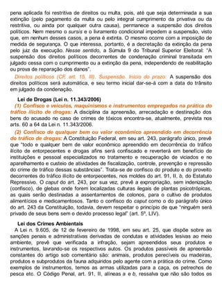 pena aplicada foi restritiva de direitos ou multa, pois, até que seja determinada a sua
extinção (pelo pagamento da multa ou pelo integral cumprimento da privativa ou da
restritiva, ou ainda por qualquer outra causa), permanece a suspensão dos direitos
políticos. Nem mesmo o sursis e o livramento condicional impedem a suspensão, visto
que, em nenhum desses casos, a pena é extinta. O mesmo ocorre com a imposição de
medida de segurança. O que interessa, portanto, é a decretação da extinção da pena
pelo juiz da execução. Nesse sentido, a Súmula 9 do Tribunal Superior Eleitoral: “A
suspensão dos direitos políticos decorrentes de condenação criminal transitada em
julgado cessa com o cumprimento ou a extinção da pena, independendo de reabilitação
ou prova de reparação dos danos”.
Direitos políticos (CF, art. 15, III). Suspensão. Início do prazo: A suspensão dos
direitos políticos será automática, e seu termo inicial dar-se-á com a data do trânsito
em julgado da condenação.
Lei de Drogas (Lei n. 11.343/2006)
(1) Confisco e veículos, maquinismos e instrumentos empregados na prática do
tráfico ilícito de drogas: A disciplina da apreensão, arrecadação e destinação dos
bens do acusado no caso de crimes de tóxicos encontra-se, atualmente, prevista nos
arts. 60 a 64 da Lei n. 11.343/2006.
(2) Confisco de qualquer bem ou valor econômico apreendido em decorrência
do tráfico de drogas: A Constituição Federal, em seu art. 243, parágrafo único, prevê
que “todo e qualquer bem de valor econômico apreendido em decorrência do tráfico
ilícito de entorpecentes e drogas afins será confiscado e reverterá em benefício de
instituições e pessoal especializados no tratamento e recuperação de viciados e no
aparelhamento e custeio de atividades de fiscalização, controle, prevenção e repressão
do crime de tráfico dessas substâncias”. Trata-se de confisco do produto e do proveito
decorrentes do tráfico ilícito de entorpecentes, nos moldes do art. 91, II, b, do Estatuto
Repressivo. O caput do art. 243, por sua vez, prevê a expropriação, sem indenização
(confisco), de glebas onde forem localizadas culturas ilegais de plantas psicotrópicas,
as quais serão destinadas a assentamentos de colonos, para o cultivo de produtos
alimentícios e medicamentosos. Tanto o confisco do caput como o do parágrafo único
do art. 243 da Constituição, todavia, devem respeitar o princípio de que “ninguém será
privado de seus bens sem o devido processo legal” (art. 5º, LIV).
Lei dos Crimes Ambientais
A Lei n. 9.605, de 12 de fevereiro de 1998, em seu art. 25, que dispõe sobre as
sanções penais e administrativas derivadas de condutas e atividades lesivas ao meio
ambiente, prevê que verificada a infração, sejam apreendidos seus produtos e
instrumentos, lavrando-se os respectivos autos. Os produtos passíveis de apreensão
constantes do artigo sob comentário são: animais, produtos perecíveis ou madeiras,
produtos e subprodutos da fauna adquiridos pelo agente com a prática do crime. Como
exemplos de instrumentos, temos as armas utilizadas para a caça, os petrechos de
pesca etc. O Código Penal, art. 91, II, alíneas a e b, ressalva que não são todos os
 