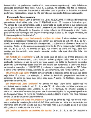instrumentos que podem ser confiscados, mas somente aqueles cujo porte, fabrico ou
alienação constituam fato ilícito. A Lei n. 9.605/98, no entanto, não faz tal ressalva.
Desse modo, quaisquer instrumentos utilizados para a prática da infração ambiental
podem ser apreendidos, sejam ou não permitidos o seu porte, fabrico ou alienação.
Estatuto do Desarmamento
(1) Previsão legal: Com o advento da Lei n. 10.826/2003, e com as modificações
posteriores introduzidas pela Lei n. 11.706/2008, o art. 25 passou a determinar que:
“As armas de fogo apreendidas, após a elaboração do laudo pericial e sua juntada aos
autos, quando não mais interessarem à persecução penal serão encaminhadas pelo juiz
competente ao Comando do Exército, no prazo máximo de 48 (quarenta e oito) horas,
para destruição ou doação aos órgãos de segurança pública ou às Forças Armadas, na
forma do regulamento desta Lei”.
(2) Arma de fogo como instrumento e objeto do crime: A lei em nenhum momento
emprega a expressão “instrumento do crime”, ao contrário do art. 91, II, a, do CP,
dando a entender que a apreensão abrange tanto o objeto material como o instrumento
do crime. Assim, já não prospera o posicionamento do STJ a respeito da incidência do
art. 91, II, a, do CP, no sentido de que, nos crimes de arma de fogo, esta não
configurava instrumento, mas objeto material, razão pela qual descabia falar em
confisco.
(3) Âmbito de incidência: O art. 25 incide não só sobre os crimes previstos no
Estatuto do Desarmamento, como também sobre qualquer delito que venha a ser
praticado mediante o uso de arma de fogo. Assim, no delito de homicídio ou roubo
praticado com emprego desse artefato, ele deverá ser apreendido e destruído. Deve-
se ressaltar que a Lei n. 10.826/2003 é posterior e especial em relação ao CP. Sobre
o tema, vide Fernando Capez, Estatuto do Desarmamento, São Paulo: Saraiva, 2006.
(4) Arma de fogo lícita: Poderá ser apreendida e destruída arma de fogo cujo porte
seja lícito. É o caso, por exemplo, do crime de homicídio perpetrado mediante o
emprego de arma de fogo cujo porte seja legal. A arma, na hipótese, poderá ser
apreendida e destruída.
(5) Destruição pelo Exército: As armas de fogo (bem como acessórios ou
munições), ao contrário do art. 91, II, a, do CP, não são mais perdidas em favor da
União, mas destruídas pelo Exército. A Lei n. 11.706/2008, no entanto, passou a
autorizar que o artefato também possa ser doado aos órgãos de segurança pública ou
às Forças Armadas, na forma do regulamento da Lei. Sobre o tema, vide nova redação
do art. 25 do Estatuto do Desarmamento.
(6) Destruição no curso do processo: A perda da arma de fogo não ocorre mais
como efeito da condenação criminal definitiva, podendo ser feita sua destruição em
momento bem anterior, desde que não interesse mais à persecução penal e já tenha
sido juntado o laudo pericial aos autos.
(7) Direito do lesado ou terceiro de boa-fé: O art. 91. II, a, do CP ressalva o
 