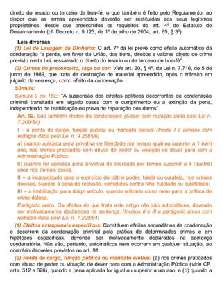 direito do lesado ou terceiro de boa-fé, o que também é feito pelo Regulamento, ao
dispor que as armas apreendidas deverão ser restituídas aos seus legítimos
proprietários, desde que preenchidos os requisitos do art. 4º do Estatuto do
Desarmamento (cf. Decreto n. 5.123, de 1º de julho de 2004, art. 65, § 3º).
Leis diversas
(1) Lei de Lavagem de Dinheiro: O art. 7º da lei prevê como efeito automático da
condenação “a perda, em favor da União, dos bens, direitos e valores objeto de crime
previsto nesta Lei, ressalvado o direito do lesado ou de terceiro de boa-fé”.
(2) Crimes de preconceito, raça ou cor: Vide art. 20, § 4º, da Lei n. 7.716, de 5 de
junho de 1989, que trata de destruição de material apreendido, após o trânsito em
julgado da sentença, como efeito da condenação.
Súmula:
Súmula 9 do TSE: “A suspensão dos direitos políticos decorrentes de condenação
criminal transitada em julgado cessa com o cumprimento ou a extinção da pena,
independendo de reabilitação ou prova de reparação dos danos”.
Art. 92. São também efeitos da condenação: (Caput com redação dada pela Lei n.
7.209/84)
I – a perda do cargo, função pública ou mandato eletivo: (Inciso I e alíneas com
redação dada pela Lei n. 9.268/96)
a) quando aplicada pena privativa de liberdade por tempo igual ou superior a 1 (um)
ano, nos crimes praticados com abuso de poder ou violação de dever para com a
Administração Pública;
b) quando for aplicada pena privativa de liberdade por tempo superior a 4 (quatro)
anos nos demais casos.
II – a incapacidade para o exercício do pátrio poder, tutela ou curatela, nos crimes
dolosos, sujeitos à pena de reclusão, cometidos contra filho, tutelado ou curatelado;
III – a inabilitação para dirigir veículo, quando utilizado como meio para a prática de
crime doloso.
Parágrafo único. Os efeitos de que trata este artigo não são automáticos, devendo
ser motivadamente declarados na sentença. (Incisos II e III e parágrafo único com
redação dada pela Lei n. 7.209/84)
(1) Efeitos extrapenais específicos: Constituem efeitos secundários da condenação
e decorrem da condenação criminal pela prática de determinados crimes e em
hipóteses específicas, devendo ser motivadamente declarados na sentença
condenatória. Não são, portanto, automáticos nem ocorrem em qualquer situação, ao
contrário daqueles previstos no art. 91.
(2) Perda de cargo, função pública ou mandato eletivo: (a) nos crimes praticados
com abuso de poder ou violação de dever para com a Administração Pública (vide CP,
arts. 312 a 326), quando a pena aplicada for igual ou superior a um ano; e (b) quando a
 