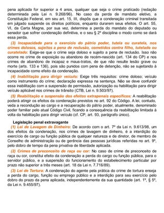 pena aplicada for superior a 4 anos, qualquer que seja o crime praticado (redação
determinada pela Lei n. 9.268/96). No caso da perda de mandato eletivo, a
Constituição Federal, em seu art. 15, III, dispôs que a condenação criminal transitada
em julgado suspende os direitos políticos, enquanto durarem seus efeitos. O art. 55,
VI, da Carta Magna, por sua vez, determina a perda do mandato do deputado ou
senador que sofrer condenação definitiva, e o seu § 2º disciplina o modo como se dará
essa perda.
(3) Incapacidade para o exercício do pátrio poder, tutela ou curatela, nos
crimes dolosos, sujeitos a pena de reclusão, cometidos contra filho, tutelado ou
curatelado: Exige-se que o crime seja doloso e sujeito a pena de reclusão. Isso não
ocorre no crime de exposição ou abandono de recém-nascido (art. 134 do CP) e nos
crimes de abandono de incapaz e maus-tratos, de que não resulte lesão grave ou
morte (arts. 133 e 136), pois são punidos com pena de detenção, não se sujeitando à
incapacidade como efeito da condenação.
(4) Inabilitação para dirigir veículo: Exige três requisitos: crime doloso; veículo
como instrumento do crime; declaração expressa na sentença. Não se deve confundir
essa inabilitação com a suspensão de permissão, autorização ou habilitação para dirigir
veículo aplicável nos crimes de trânsito (CTB, Lei n. 9.503/97).
(5) Reabilitação e suspensão dos efeitos extrapenais específicos: A reabilitação
poderá atingir os efeitos da condenação previstos no art. 92 do Código. A lei, contudo,
veda a recondução ao cargo e a recuperação do pátrio poder, atualmente, denominado
poder familiar pelo atual Código Civil, ficando a consequência da reabilitação limitada à
volta da habilitação para dirigir veículo (cf. CP, art. 93, parágrafo único).
Legislação penal extravagante
(1) Lei de Lavagem de Dinheiro: De acordo com o art. 7º da Lei n. 9.613/98, um
dos efeitos da condenação, nos crimes de lavagem de dinheiro, é a interdição do
exercício de cargo ou função pública de qualquer natureza e de diretor, de membro de
Conselho de administração ou de gerência das pessoas jurídicas referidas no art. 9º,
pelo dobro de tempo da pena privativa de liberdade aplicada.
(2) Crimes de preconceito de raça ou cor: No caso de crime de preconceito de
raça ou cor, constitui efeito da condenação a perda do cargo ou função pública, para o
servidor público, e a suspensão do funcionamento do estabelecimento particular por
prazo não superior a três meses (art. 18 da Lei n. 7.716/89).
(3) Lei de Tortura: A condenação do agente pela prática do crime de tortura enseja
a perda do cargo, função ou emprego público e a interdição para seu exercício pelo
dobro do prazo da pena aplicada, independentemente da sua quantidade (art. 1º, § 5º,
da Lei n. 9.455/97).
 