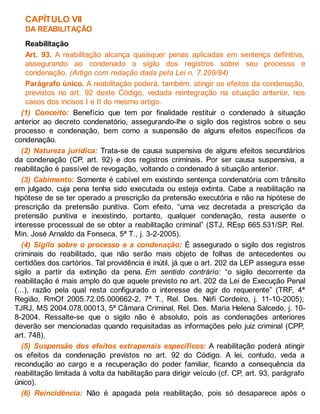 CAPÍTULO VII
DA REABILITAÇÃO
Reabilitação
Art. 93. A reabilitação alcança quaisquer penas aplicadas em sentença definitiva,
assegurando ao condenado o sigilo dos registros sobre seu processo e
condenação. (Artigo com redação dada pela Lei n. 7.209/84)
Parágrafo único. A reabilitação poderá, também, atingir os efeitos da condenação,
previstos no art. 92 deste Código, vedada reintegração na situação anterior, nos
casos dos incisos I e II do mesmo artigo.
(1) Conceito: Benefício que tem por finalidade restituir o condenado à situação
anterior ao decreto condenatório, assegurando-lhe o sigilo dos registros sobre o seu
processo e condenação, bem como a suspensão de alguns efeitos específicos da
condenação.
(2) Natureza jurídica: Trata-se de causa suspensiva de alguns efeitos secundários
da condenação (CP, art. 92) e dos registros criminais. Por ser causa suspensiva, a
reabilitação é passível de revogação, voltando o condenado à situação anterior.
(3) Cabimento: Somente é cabível em existindo sentença condenatória com trânsito
em julgado, cuja pena tenha sido executada ou esteja extinta. Cabe a reabilitação na
hipótese de se ter operado a prescrição da pretensão executória e não na hipótese de
prescrição da pretensão punitiva. Com efeito, “uma vez decretada a prescrição da
pretensão punitiva e inexistindo, portanto, qualquer condenação, resta ausente o
interesse processual de se obter a reabilitação criminal” (STJ, REsp 665.531/SP, Rel.
Min. José Arnaldo da Fonseca, 5ª T., j. 3-2-2005).
(4) Sigilo sobre o processo e a condenação: É assegurado o sigilo dos registros
criminais do reabilitado, que não serão mais objeto de folhas de antecedentes ou
certidões dos cartórios. Tal providência é inútil, já que o art. 202 da LEP assegura esse
sigilo a partir da extinção da pena. Em sentido contrário: “o sigilo decorrente da
reabilitação é mais amplo do que aquele previsto no art. 202 da Lei de Execução Penal
(...), razão pela qual resta configurado o interesse de agir do requerente” (TRF, 4ª
Região, RmOf 2005.72.05.000662-2, 7ª T., Rel. Des. Néfi Cordeiro, j. 11-10-2005);
TJRJ, MS 2004.078.00013, 5ª Câmara Criminal, Rel. Des. Maria Helena Salcedo, j. 10-
8-2004. Ressalte-se que o sigilo não é absoluto, pois as condenações anteriores
deverão ser mencionadas quando requisitadas as informações pelo juiz criminal (CPP,
art. 748).
(5) Suspensão dos efeitos extrapenais específicos: A reabilitação poderá atingir
os efeitos da condenação previstos no art. 92 do Código. A lei, contudo, veda a
recondução ao cargo e a recuperação do poder familiar, ficando a consequência da
reabilitação limitada à volta da habilitação para dirigir veículo (cf. CP, art. 93, parágrafo
único).
(6) Reincidência: Não é apagada pela reabilitação, pois só desaparece após o
 