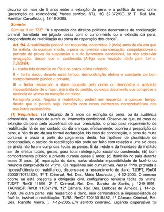 decurso de mais de 5 anos entre a extinção da pena e a prática do novo crime
(prescrição da reincidência). Nesse sentido: STJ, HC 32.372/SC, 6ª T., Rel. Min.
Hamilton Carvalhido, j. 18-10-2005.
Súmula:
Súmula 9 do TSE: “A suspensão dos direitos políticos decorrentes de condenação
criminal transitada em julgado cessa com o cumprimento ou a extinção da pena,
independendo de reabilitação ou prova de reparação dos danos”.
Art. 94. A reabilitação poderá ser requerida, decorridos 2 (dois) anos do dia em que
for extinta, de qualquer modo, a pena ou terminar sua execução, computando-se o
período de prova da suspensão e o do livramento condicional, se não sobrevier
revogação, desde que o condenado: (Artigo com redação dada pela Lei n.
7.209/84)
I – tenha tido domicílio no País no prazo acima referido;
II – tenha dado, durante esse tempo, demonstração efetiva e constante de bom
comportamento público e privado;
III – tenha ressarcido o dano causado pelo crime ou demonstre a absoluta
impossibilidade de o fazer, até o dia do pedido, ou exiba documento que comprove a
renúncia da vítima ou novação da dívida.
Parágrafo único. Negada a reabilitação, poderá ser requerida, a qualquer tempo,
desde que o pedido seja instruído com novos elementos comprobatórios dos
requisitos necessários.
(1) Requisitos: (a) Decurso de 2 anos da extinção da pena, ou da audiência
admonitória, no caso de sursis ou livramento condicional. Observe-se que, no caso de
extinção da pena pela ocorrência de sua prescrição, o prazo para requerimento de
reabilitação há de ser contado do dia em que, efetivamente, ocorreu a prescrição da
pena, e não do ato de sua formal declaração. No caso de condenação, a pena de multa
conta-se o prazo a partir do pagamento desta. Na hipótese de pluralidade de
condenações, o pedido de reabilitação não pode ser feito com relação a uma só delas
se ainda não foram cumpridas todas as penas. É da índole e da finalidade do instituto
ser de efeitos totais, gerais, para total reintegração social do condenado; (b) bom
comportamento público e privado durante esses 2 anos; (c) domicílio no país durante
esses 2 anos; (d) reparação do dano, salvo absoluta impossibilidade de fazê-lo ou
renúncia comprovada da vítima. Os requisitos são cumulativos. Nessa linha, provada a
hipossuficiência do reabilitando, dispensa-se o ressarcimento do dano: TJDFT, RmOf
20030110734804, 1ª T. Criminal, Rel. Des. Mário Machado, j. 4-12-2003. O mesmo
ocorre se está prescrita a obrigação civil, configurando renúncia tácita da vítima:
TJDFT, RmOf 11596, 2ª T. Criminal, Rel. Des. Sandra de Santis, j. 12-9-1996;
TACrimSP, RmOf 1105717/8, 12ª Câmara, Rel. Des. Barbosa de Almeida, j. 14-12-
1998. De outra parte, não ressarcido o dano, nem demonstrada a impossibilidade de
fazê-lo, inviável a reabilitação: TJRS, RmOf 70013015482, 1ª Câmara Criminal, Rel.
Des. Ranolfo Vieira, j. 7-12-2005. Em sentido contrário, julgando dispensável tal
 