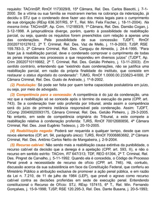 requisito: TACrimSP, RmOf 1173029/8, 15ª Câmara, Rel. Des. Carlos Biasotti, j. 7-1-
2000. Se a vítima ou sua família se mostrarem inertes na cobrança da indenização, já
decidiu o STJ que o condenado deve fazer uso dos meios legais para o cumprimento
de sua obrigação (REsp 636.307/RS, 5ª T., Rel. Min. Felix Fischer, j. 18-11-2004). Na
mesma linha: TACrimSP, Ap. Crim. 1121893/9, 1ª Câmara, Rel. Des. Damião Cogan, j.
3-12-1998. A jurisprudência diverge, porém, quanto à possibilidade de reabilitação
parcial, ou seja, quando os requisitos forem preenchidos com relação a apenas uma
das condenações. Pela possibilidade de sua concessão: TJDFT, RmOf
20020710127612, 2ª T. Criminal, Rel. Des. Vaz de Mello, j. 11-9-2003; TJSP, RSE
159.783-3, 2ª Câmara Criminal, Rel. Des. Canguçu de Almeida, j. 24-4-1995. “Para
fazer jus à reabilitação parcial, deve o condenado comprovar o cumprimento de todas
as penas impostas nos processos a que respondeu em diversos juízos” (TJDFT, Ap.
Crim 20020710116682, 2ª T. Criminal, Rel. Des. Getúlio Pinheiro, j. 13-11-2003). Em
sentido contrário, entendendo que “existindo duas condenações, não se justifica uma
reabilitação parcial, em razão da própria finalidade do instituto, que consiste em
restaurar o status dignitatis do condenado”: TJMG, RmOf 1.0000.00.233823-4/000, 2ª
Câmara Criminal, Rel. Des. Guido de Andrade, j. 1º-8-2002.
(2) Postulação: Só pode ser feita por quem tenha capacidade postulatória em juízo,
ou seja, por meio de advogado.
(3) Competência para a concessão: A competência é do juiz da condenação, uma
vez que a reabilitação só se concede após o término da execução da pena (CPP, art.
743). Se a condenação tiver sido proferida por tribunal, ainda assim a competência
será do juízo de primeira instância responsável pela condenação. Assim: TJDFT,
CComp 20040020093175, Câmara Criminal, Rel. Des. Getúlio Pinheiro, j. 29-3-2005.
No entanto, em sede de competência originária do Tribunal, a este compete a
reabilitação relativa à condenação proferida: TJRS, RmOf 70012680856, 4ª Câmara
Criminal, Rel. Des. José Eugênio Tedesco, j. 20-10-2005.
(4) Reabilitação negada: Poderá ser requerida a qualquer tempo, desde que com
novos elementos (CP, art. 94, parágrafo único): TJRS, RmOf 70006863682, 2ª Câmara
Criminal, Rel. Des. Antônio Carlos Netto de Mangabeira, j. 2-9-2004.
(5) Recurso cabível: Não sendo mais a reabilitação causa extintiva da punibilidade, o
recurso cabível da decisão que a denega é a apelação (CPP, art. 593, II), e não o
recurso em sentido estrito: TACrim, RT 647/313; TDF, REO 61394, 2ª T. Criminal, Rel.
Des. Pingret de Carvalho, j. 5-11-1992. Quando ela é concedida, o Código de Processo
Penal prevê a necessidade de recurso de ofício (CPP, art. 746). Há, contudo,
discussão acerca da sua subsistência em face da Constituição Federal, que conferiu ao
Ministério Público a atribuição exclusiva de promover a ação penal pública, e em razão
da Lei n. 7.210, de 11 de julho de 1984 (LEP), que prevê o agravo como recurso
cabível contra as decisões proferidas em sede de execução penal. Entendendo
constitucional o Recurso de Ofício: STJ, REsp 157415, 6ª T., Rel. Min. Fernando
Gonçalves, j. 15-9-1998; TJSP, RSE 120.295-3, Rel. Des. Dante Busana, j. 20-5-1993;
 