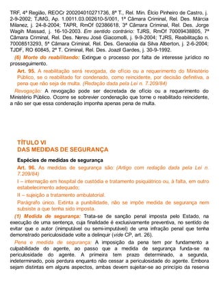 TRF, 4ª Região, REOCr 200204010271736, 8ª T., Rel. Min. Élcio Pinheiro de Castro, j.
2-9-2002; TJMG, Ap. 1.0011.03.002610-5/001, 1ª Câmara Criminal, Rel. Des. Márcia
Milanez, j. 24-8-2004; TAPR, RmOf 02386618, 3ª Câmara Criminal, Rel. Des. Jorge
Wagih Massad, j. 16-10-2003. Em sentido contrário: TJRS, RmOf 70009438805, 7ª
Câmara Criminal, Rel. Des. Nereu José Giacomolli, j. 9-9-2004; TJRS, Reabilitação n.
70008513293, 5ª Câmara Criminal, Rel. Des. Genacéia da Silva Alberton, j. 2-6-2004;
TJDF, RO 60845, 2ª T. Criminal, Rel. Des. Joazil Gardes, j. 30-9-1992.
(6) Morte do reabilitando: Extingue o processo por falta de interesse jurídico no
prosseguimento.
Art. 95. A reabilitação será revogada, de ofício ou a requerimento do Ministério
Público, se o reabilitado for condenado, como reincidente, por decisão definitiva, a
pena que não seja de multa. (Redação dada pela Lei n. 7.209/84)
Revogação: A revogação pode ser decretada de ofício ou a requerimento do
Ministério Público. Ocorre se sobrevier condenação que torne o reabilitado reincidente,
a não ser que essa condenação imponha apenas pena de multa.
TÍTULO VI
DAS MEDIDAS DE SEGURANÇA
Espécies de medidas de segurança
Art. 96. As medidas de segurança são: (Artigo com redação dada pela Lei n.
7.209/84)
I – internação em hospital de custódia e tratamento psiquiátrico ou, à falta, em outro
estabelecimento adequado;
II – sujeição a tratamento ambulatorial.
Parágrafo único. Extinta a punibilidade, não se impõe medida de segurança nem
subsiste a que tenha sido imposta.
(1) Medida de segurança: Trata-se de sanção penal imposta pelo Estado, na
execução de uma sentença, cuja finalidade é exclusivamente preventiva, no sentido de
evitar que o autor (inimputável ou semi-imputável) de uma infração penal que tenha
demonstrado periculosidade volte a delinquir (vide CP, art. 26).
Pena e medida de segurança: A imposição da pena tem por fundamento a
culpabilidade do agente, ao passo que a medida de segurança funda-se na
periculosidade do agente. A primeira tem prazo determinado, a segunda,
indeterminado, pois perdura enquanto não cessar a periculosidade do agente. Embora
sejam distintas em alguns aspectos, ambas devem sujeitar-se ao princípio da reserva
 