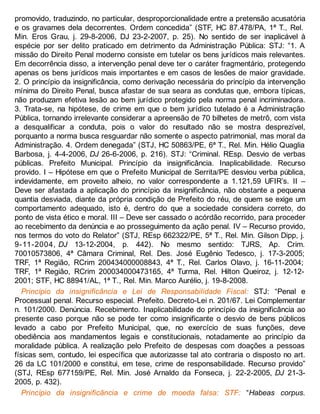 promovido, traduzindo, no particular, desproporcionalidade entre a pretensão acusatória
e os gravames dela decorrentes. Ordem concedida” (STF, HC 87.478/PA, 1ª T., Rel.
Min. Eros Grau, j. 29-8-2006, DJ 23-2-2007, p. 25). No sentido de ser inaplicável à
espécie por ser delito praticado em detrimento da Administração Pública: STJ: “1. A
missão do Direito Penal moderno consiste em tutelar os bens jurídicos mais relevantes.
Em decorrência disso, a intervenção penal deve ter o caráter fragmentário, protegendo
apenas os bens jurídicos mais importantes e em casos de lesões de maior gravidade.
2. O princípio da insignificância, como derivação necessária do princípio da intervenção
mínima do Direito Penal, busca afastar de sua seara as condutas que, embora típicas,
não produzam efetiva lesão ao bem jurídico protegido pela norma penal incriminadora.
3. Trata-se, na hipótese, de crime em que o bem jurídico tutelado é a Administração
Pública, tornando irrelevante considerar a apreensão de 70 bilhetes de metrô, com vista
a desqualificar a conduta, pois o valor do resultado não se mostra desprezível,
porquanto a norma busca resguardar não somente o aspecto patrimonial, mas moral da
Administração. 4. Ordem denegada” (STJ, HC 50863/PE, 6ª T., Rel. Min. Hélio Quaglia
Barbosa, j. 4-4-2006, DJ 26-6-2006, p. 216). STJ: “Criminal. REsp. Desvio de verbas
públicas. Prefeito Municipal. Princípio da insignificância. Inaplicabilidade. Recurso
provido. I – Hipótese em que o Prefeito Municipal de Serrita/PE desviou verba pública,
indevidamente, em proveito alheio, no valor correspondente a 1.121,59 UFIR’s. II –
Deve ser afastada a aplicação do princípio da insignificância, não obstante a pequena
quantia desviada, diante da própria condição de Prefeito do réu, de quem se exige um
comportamento adequado, isto é, dentro do que a sociedade considera correto, do
ponto de vista ético e moral. III – Deve ser cassado o acórdão recorrido, para proceder
ao recebimento da denúncia e ao prosseguimento da ação penal. IV – Recurso provido,
nos termos do voto do Relator” (STJ, REsp 662322/PE, 5ª T., Rel. Min. Gilson Dipp, j.
9-11-2004, DJ 13-12-2004, p. 442). No mesmo sentido: TJRS, Ap. Crim.
70010573806, 4ª Câmara Criminal, Rel. Des. José Eugênio Tedesco, j. 17-3-2005;
TRF, 1ª Região, RCrim 200434000008843, 4ª T., Rel. Carlos Olavo, j. 16-11-2004;
TRF, 1ª Região, RCrim 200034000473165, 4ª Turma, Rel. Hilton Queiroz, j. 12-12-
2001; STF, HC 88941/AL, 1ª T., Rel. Min. Marco Aurélio, j. 19-8-2008.
Princípio da insignificância e Lei de Responsabilidade Fiscal: STJ: “Penal e
Processual penal. Recurso especial. Prefeito. Decreto-Lei n. 201/67. Lei Complementar
n. 101/2000. Denúncia. Recebimento. Inaplicabilidade do princípio da insignificância ao
presente caso porque não se pode ter como insignificante o desvio de bens públicos
levado a cabo por Prefeito Municipal, que, no exercício de suas funções, deve
obediência aos mandamentos legais e constitucionais, notadamente ao princípio da
moralidade pública. A realização pelo Prefeito de despesas com doações a pessoas
físicas sem, contudo, lei específica que autorizasse tal ato contraria o disposto no art.
26 da LC 101/2000 e constitui, em tese, crime de responsabilidade. Recurso provido”
(STJ, REsp 677159/PE, Rel. Min. José Arnaldo da Fonseca, j. 22-2-2005, DJ 21-3-
2005, p. 432).
Princípio da insignificância e crime de moeda falsa: STF: “Habeas corpus.
 