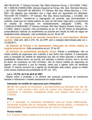 480.749-3/0-00, 1ª Câmara Criminal, Rel. Mário Devienne Ferraz, j. 22-8-2005; TJMG,
HC 1.0000.00.218909-0/000, Câmara Especial de Férias, Rel. Des. Mercêdo Moreira,
j. 25-1-2001; TACrimSP, HC 388154/4, 11ª Câmara, Rel. Des. Wilson Barreira, j. 17-9-
2001. Há julgados que entendem que a vaga deve ser aguardada em liberdade:
TACrimSP, HC 41628211, 10ª Câmara, Rel. Des. Breno Guimarães, j. 4-9-2002. Em
sentido contrário: “mantém-se a segregação do paciente cuja periculosidade é
evidente, ainda que em cadeia pública, no caso de não haver vaga para o cumprimento
da medida de internação em estabelecimento adequado” (TJMG, HC
1.0000.04.413936-8/000, 2ª Câmara Criminal, Relª Desª Beatriz Pinheiro Caires, j. 18-
11-2004). Sobre o assunto, vide comentários ao art. 41 do CP. Sobre as divergências
jurisprudenciais relativas ao recolhimento ao presídio em virtude da falta de vagas em
estabelecimento adequado, vide comentários ao art. 99 do CP.
(4) Internação provisória do acusado inimputável ou semi-imputável. Medida
cautelar: Vide arts. 282 e 319, VII, do CPP, com a redação determinada pela Lei n.
12.403/2011.
(5) Estatuto da Criança e do Adolescente. Internação em clínica médica ou
hospital psiquiátrico: Vide comentários ao art. 27 do CP.
(6) Extinção da punibilidade (parágrafo único): Extinta a punibilidade, não se
impõe medida de segurança nem subsiste a que tenha sido imposta. É pressuposto
para a imposição da medida de segurança que não se tenha operado a extinção da
punibilidade. Dessa forma, se ocorrer, por exemplo, a abolitio criminis, isto é, se uma
lei deixar de considerar um fato criminoso, não se imporá medida de segurança ao
agente, nem subsistirá a que foi imposta, ainda que o agente sofra de demência
mental. O mesmo ocorrerá se o agente for beneficiado pela anistia, graça ou indulto
(vide causas extintivas da punibilidade no CP, art. 107).
Lei n. 10.216, de 6 de abril de 2001
Dispõe sobre a proteção e os direitos das pessoas portadoras de transtornos
mentais e redireciona o modelo assistencial em saúde mental.
Imposição da medida de segurança para inimputável
Art. 97. Se o agente for inimputável, o juiz determinará sua internação (art. 26). Se,
todavia, o fato previsto como crime for punível com detenção, poderá o juiz
submetê-lo a tratamento ambulatorial. (Artigo com redação dada pela Lei n.
7.209/84)
Prazo
§ 1º A internação, ou tratamento ambulatorial, será por tempo indeterminado,
perdurando enquanto não for averiguada, mediante perícia médica, a cessação de
periculosidade. O prazo mínimo deverá ser de 1 (um) a 3 (três) anos.
Perícia médica
§ 2º A perícia médica realizar-se-á ao termo do prazo mínimo fixado e deverá ser
 