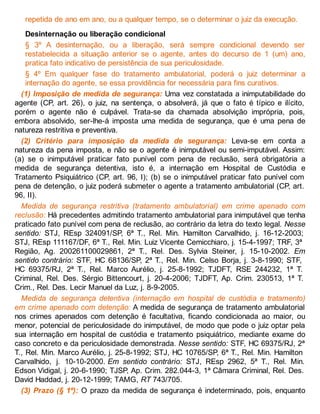 repetida de ano em ano, ou a qualquer tempo, se o determinar o juiz da execução.
Desinternação ou liberação condicional
§ 3º A desinternação, ou a liberação, será sempre condicional devendo ser
restabelecida a situação anterior se o agente, antes do decurso de 1 (um) ano,
pratica fato indicativo de persistência de sua periculosidade.
§ 4º Em qualquer fase do tratamento ambulatorial, poderá o juiz determinar a
internação do agente, se essa providência for necessária para fins curativos.
(1) Imposição de medida de segurança: Uma vez constatada a inimputabilidade do
agente (CP, art. 26), o juiz, na sentença, o absolverá, já que o fato é típico e ilícito,
porém o agente não é culpável. Trata-se da chamada absolvição imprópria, pois,
embora absolvido, ser-lhe-á imposta uma medida de segurança, que é uma pena de
natureza restritiva e preventiva.
(2) Critério para imposição da medida de segurança: Leva-se em conta a
natureza da pena imposta, e não se o agente é inimputável ou semi-imputável. Assim:
(a) se o inimputável praticar fato punível com pena de reclusão, será obrigatória a
medida de segurança detentiva, isto é, a internação em Hospital de Custódia e
Tratamento Psiquiátrico (CP, art. 96, I); (b) se o inimputável praticar fato punível com
pena de detenção, o juiz poderá submeter o agente a tratamento ambulatorial (CP, art.
96, II).
Medida de segurança restritiva (tratamento ambulatorial) em crime apenado com
reclusão: Há precedentes admitindo tratamento ambulatorial para inimputável que tenha
praticado fato punível com pena de reclusão, ao contrário da letra do texto legal. Nesse
sentido: STJ, REsp 324091/SP, 6ª T., Rel. Min. Hamilton Carvalhido, j. 16-12-2003;
STJ, REsp 111167/DF, 6ª T., Rel. Min. Luiz Vicente Cemicchiaro, j. 15-4-1997; TRF, 3ª
Região, Ag. 200261100029861, 2ª T., Rel. Des. Sylvia Steiner, j. 15-10-2002. Em
sentido contrário: STF, HC 68136/SP, 2ª T., Rel. Min. Celso Borja, j. 3-8-1990; STF,
HC 69375/RJ, 2ª T., Rel. Marco Aurélio, j. 25-8-1992; TJDFT, RSE 244232, 1ª T.
Criminal, Rel. Des. Sérgio Bittencourt, j. 20-4-2006; TJDFT, Ap. Crim. 230513, 1ª T.
Crim., Rel. Des. Lecir Manuel da Luz, j. 8-9-2005.
Medida de segurança detentiva (internação em hospital de custódia e tratamento)
em crime apenado com detenção: A medida de segurança de tratamento ambulatorial
nos crimes apenados com detenção é facultativa, ficando condicionada ao maior, ou
menor, potencial de periculosidade do inimputável, de modo que pode o juiz optar pela
sua internação em hospital de custódia e tratamento psiquiátrico, mediante exame do
caso concreto e da periculosidade demonstrada. Nesse sentido: STF, HC 69375/RJ, 2ª
T., Rel. Min. Marco Aurélio, j. 25-8-1992; STJ, HC 10765/SP, 6ª T., Rel. Min. Hamilton
Carvalhido, j. 10-10-2000. Em sentido contrário: STJ, REsp 2962, 5ª T., Rel. Min.
Edson Vidigal, j. 20-6-1990; TJSP, Ap. Crim. 282.044-3, 1ª Câmara Criminal, Rel. Des.
David Haddad, j. 20-12-1999; TAMG, RT 743/705.
(3) Prazo (§ 1º): O prazo da medida de segurança é indeterminado, pois, enquanto
 