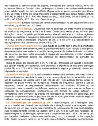 não cessada a periculosidade do agente, averiguada por perícia médica, este não
poderá ser liberado. Convém notar que há quem sustente a inconstitucionalidade desse
prazo indeterminado em face de a Carta Magna vedar as penas de caráter perpétuo e
o art. 75 impor o limite de trinta anos para o cumprimento das penas. Nesse sentido:
STF, HC 84219/SP, 1ª T., Rel. Min. Marco Aurélio, j. 16-8-2005, DJ 23-9-2005, p. 16;
e STJ, HC 135504, 6ª T., Rel. Min. Celso Limongi.
Prazo mínimo: Embora não haja um termo final delimitado, há um prazo mínimo a ser
respeitado, qual seja, de 1 a 3 anos.
Prazo mínimo e detração: O juiz deve fixar na sentença um prazo mínimo de duração
da medida de segurança, entre 1 e 3 anos. Computa-se nesse prazo mínimo, pela
detração, o tempo de prisão provisória, o de prisão administrativa e o de internação em
hospital de custódia e tratamento psiquiátrico ou estabelecimento adequado (CP, arts.
41 e 42). Sobre a internação provisória do art. 319 do CPP e a possibilidade de
detração penal, vide comentários ao art. 42 do CP.
Critério para fixar o prazo mínimo: Será fixado de acordo com o grau de perturbação
mental do sujeito, bem como segundo a gravidade do delito. Com relação a este ponto,
deve-se ressaltar que, embora a medida de segurança não tenha finalidade retributiva,
não devendo, por isso, estar associada à repulsa do fato delituoso, a maior gravidade
do crime recomenda cautela na liberação ou desinternação do portador de
periculosidade.
Início do prazo: De acordo com o art. 171 da LEP, transitada em julgado a sentença
que aplicar medida de segurança, será ordenada a expedição de guia para execução
(vide LEP, arts. 172 e 173). Não se admite medida de segurança antes do trânsito em
julgado da condenação.
(4) Perícia médica (§ 2º): A perícia médica realizar-se-á ao termo do prazo mínimo
fixado e deverá ser repetida de ano em ano, ou a qualquer tempo, se o determinar o
juiz da execução. De acordo com o art. 176 da LEP, “em qualquer tempo, ainda no
decorrer do prazo mínimo de duração da medida de segurança, poderá o juiz da
execução, diante de requerimento fundamentado do Ministério Público ou do
interessado, seu procurador ou defensor, ordenar o exame para que se verifique a
cessação da periculosidade, procedendo-se nos termos do artigo anterior”. A
competência para conhecer do pedido de revogação da medida de segurança, por
cessação da periculosidade, é, portanto, do juiz da execução, e não mais da segunda
instância, restando revogado o art. 777 do CPP.
(5) Desinternação ou liberação (§ 3º): A desinternação, ou a liberação, será
sempre condicional, devendo ser restabelecida a situação anterior se o agente, antes
do decurso de um ano, pratica fato indicativo de persistência de sua periculosidade
(não necessariamente crime). De acordo com o art. 178 da LEP, nas hipóteses de
desinternação ou de liberação, aplicar-se-á o disposto nos arts. 132 e 133 dessa Lei,
que trata das condições do livramento condicional, como, por exemplo, obter ocupação
lícita, dentro de prazo razoável, se for apto para o trabalho, comunicar periodicamente
 