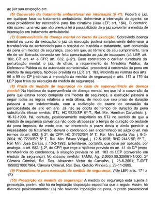 ao juiz sua ocupação etc.
(6) Conversão do tratamento ambulatorial em internação (§ 4º): Poderá o juiz,
em qualquer fase do tratamento ambulatorial, determinar a internação do agente, se
essa providência for necessária para fins curativos (vide LEP, art. 184). O contrário
não ocorre, uma vez que não previu a lei a possibilidade de o juiz converter a medida de
internação em tratamento ambulatorial.
(7) Superveniência de doença mental no curso da execução: Sobrevindo doença
mental no curso da execução, o juiz da execução poderá simplesmente determinar a
transferência do sentenciado para o hospital de custódia e tratamento, sem conversão
da pena em medida de segurança, caso em que, ao término de seu cumprimento, terá
ele de ser liberado, devendo ser feita comunicação ao juiz de incapazes (cf. LEP, art.
108; CP, art. 41 e CPP, art. 682, § 2º). Caso constatado o caráter duradouro da
perturbação mental, o juiz, de ofício, a requerimento do Ministério Público, da
Defensoria Pública ou da autoridade administrativa, procederá à conversão da pena em
medida de segurança, hipótese prevista na LEP, art. 183, incidindo as normas dos arts.
96 a 99 do CP (relativas à imposição da medida de segurança) e arts. 171 a 179 da
LEP (que trata da execução da medida de segurança).
(8) Prazo da medida de segurança no caso de superveniência de doença
mental: Na hipótese de superveniência de doença mental, em que há a conversão da
pena que estava sendo cumprida em medida de segurança, a execução passará a
seguir todas as regras relativas a esta última, de modo que seu prazo de duração
passará a ser indeterminado, com a realização de exame de cessação da
periculosidade de ano em ano. Já não se cogita do tempo de duração da pena
substituída. Nesse sentido: STJ, HC 9829/SP, 6ª T., Rel. Min. Hamilton Carvalhido, j.
16-12-1999. Há, contudo, posicionamento majoritário no STJ no sentido de que a
medida de segurança convertida não pode ultrapassar o tempo de duração do restante
da pena imposta, de modo que, se encerrado o prazo desta e ainda persistir a
necessidade de tratamento, deverá o condenado ser encaminhado ao juízo cível, nos
termos do art. 682, § 2º, do CPP: HC 31702/SP, 5ª T., Rel. Min. Laurita Vaz, j. 9-3-
2004; HC 7220/SP, 5ª T., Rel. Min. Edson Vidigal, j. 12-5-1998; RHC 2445/SP, 5ª T.,
Rel. Min. José Dantas, j. 10-2-1993. Entende-se, portanto, que deve ser aplicado, por
analogia, o art. 682, § 2º, do CPP, que rege a hipótese prevista no art. 41 do CP (mera
transferência do condenado), à situação prevista no art. 183 da LEP (conversão em
medida de segurança). No mesmo sentido: TAMG, Ag. 2.0000.00.329061-1/000, 2ª
Câmara Criminal, Rel. Des. Alexandre Victor de Carvalho, j. 28-8-2001; TJDFT
19980210007964, Câmara Criminal, Rel. Des. Getúlio Pinheiro, j. 23-11-2005.
(9) Procedimento para execução da medida de segurança: Vide LEP, arts. 171 a
173.
(10) Prescrição da medida de segurança: A medida de segurança está sujeita à
prescrição, porém, não há na legislação disposição específica que a regule. Assim, há
diversos posicionamentos: (a) não havendo imposição de pena, o prazo prescricional
 