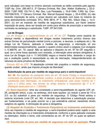 será calculado com base no mínimo abstrato cominado ao delito cometido pelo agente:
TJSP, Ap. Crim. 295.467-3, 3ª Câmara Criminal, Rel. Des. Walter Guilherme, j. 22-2-
2000; TJSP, RSE 152.741-3, Rel. Des. Luiz Pantaleão, j. 15-8-1994; TJRS, Ap. Crim.
70010561918, 1ª Câmara Criminal, Rel. Marcel Esquivel Hoppe, j. 20-4-2005; (b) não
havendo imposição de pena, o prazo deverá ser calculado com base no máximo da
pena abstratamente cominada: STJ, RHC 9815, 5ª T., Rel. Min. Gilson Dipp, j. 1o-3-
2001; (c) em se tratando de medida de segurança substitutiva, por haver anterior
imposição de pena, deve ser levada em conta para efeitos de prescrição a reprimenda
cominada na sentença e substituída: TJSP, RT 641/330.
Lei de Drogas
Lei de Drogas e a inaplicabilidade do art. 97 do CP: Tratada como espécie de
doença mental, a dependência em drogas recebe tratamento jurídico diverso das
outras formas de perturbação mental (como a psicose, a neurose, a epilepsia etc.). Na
antiga Lei de Tóxicos, aplicada a medida de segurança, a internação só era
determinada excepcionalmente, quando o quadro clínico assim o exigisse (Lei revogada
n. 6.368/76, art. 10, caput). Não se aplicava o disposto no art. 97 do CP, segundo o
qual, se o crime fosse apenado com reclusão, a internação seria sempre obrigatória. A
nova Lei de Drogas (Lei n. 11.343/2006) seguiu a mesma linha, deixando a cargo do
juiz a avaliação quanto à necessidade ou não de internação, independentemente da
natureza da pena privativa de liberdade.
Súmula 422 do STF: “A absolvição criminal não prejudica a medida de segurança,
quando couber, ainda que importe privação de liberdade”.
Substituição da pena por medida de segurança para o semi-imputável
Art. 98. Na hipótese do parágrafo único do art. 26 deste Código e necessitando o
condenado de especial tratamento curativo, a pena privativa de liberdade pode ser
substituída pela internação, ou tratamento ambulatorial, pelo prazo mínimo de 1
(um) a 3 (três) anos, nos termos do artigo anterior e respectivos §§ 1º a 4º.
(Redação dada pela Lei n. 7.209/84)
(1) Semi-imputável: Uma vez constatada a semi-imputabilidade do agente (CP, art.
26, parágrafo único), o juiz, na sentença, terá duas opções: (a) reduzir a pena de 1/3 a
2/3; ou (b) substituir a pena por medida de segurança. O Código Penal adotou o
sistema vicariante (vide CP, art. 96). A decisão que determina a substituição precisa
ser fundamentada, e só pode ocorrer se o juiz entendê-la cabível, inexistindo direito
subjetivo do agente. A diminuição de pena é obrigatória.
(2) Hospital de Custódia e Tratamento Psiquiátrico ou tratamento ambulatorial:
Uma vez imposta a medida de segurança, o semi-imputável poderá estar sujeito a uma
medida de internação ou a tratamento ambulatorial, conforme a pena aplicada (reclusão
ou detenção). Sobre o tema, vide comentários ao art. 97 do CP, os quais se aplicam
aqui.
(3) Substituição da pena por medida de segurança em sede de apelação: Prevê
 