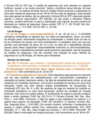 a Súmula 525 do STF que “a medida de segurança não será aplicada em segunda
instância, quando o réu tenha recorrido”. Sobre a incidência dessa Súmula, há duas
correntes: (a) “no sistema da Parte Geral do Código Penal é possível a substituição da
pena pela medida de segurança do art. 98 do CP em sede de apelação, ainda quando
esta seja apenas da defesa, não se aplicando a Súmula 525 do STF, elaborada quando
vigente o sistema duplo-binário” (RT 655/36); (b) não tendo o Ministério Público
recorrido, constitui reformatio in pejus a substituição, pelo tribunal, da pena privativa de
liberdade por medida de segurança. Nesse sentido: STF, 2ª T., HC 74.042, Rel. Min.
Carlos Velloso, j. 11-3-1997, DJ 9-5-1997, p. 18-128.
Lei de Drogas
(1) Lei de Drogas e semi-inimputabilidade: O art. 45 da Lei n. 11.343/2006
considerou inimputáveis os agentes que, em razão da dependência, forem, ao tempo
da infração penal, inteiramente incapazes de compreender o caráter ilícito do fato ou
de se orientarem de acordo com esse entendimento. O parágrafo único, por sua vez,
permitiu uma diminuição de pena, de 1/3 a 2/3, no caso de a dependência eliminar
apenas parte dessa capacidade (responsabilidade diminuída ou semi-imputabilidade).
Assim, quando a dependência acarretar perda parcial da capacidade, não há imposição
de medida de segurança, mas tão somente uma redução de pena. Medida de
segurança na Lei de Drogas, só mesmo para inimputável.
Direitos do internado
Art. 99. O internado será recolhido a estabelecimento dotado de características
hospitalares e será submetido a tratamento. (Redação dada pela Lei n. 7.209/84)
(1) Documentos internacionais sobre regras mínimas para o tratamento dos
prisioneiros: Vide comentários ao art. 32 do CP.
(2) Tratamento adequado ao internado: Esse dispositivo legal garante ao internado
que ele seja recolhido em estabelecimento com características hospitalares e
submetido ao devido tratamento médico. Na falta de estabelecimento oficial, ou de sua
existência em condições impróprias, a lei prevê a prestação de serviços em outro local
adequado, desde que este ofereça amplas possibilidades de recuperação ao
condenado (CP, arts. 96, II, e 99). Na ausência de vaga em hospital de custódia ou
tratamento psiquiátrico ou outro local apropriado, poderá ser recolhido em hospital
particular, mas nunca em cadeia pública. O recolhimento do sujeito a presídio configura
lesão a direito individual (TJSP, Ag. 253.731-3, 2ª Câmara Criminal, Rel. Des. Silva
Pinto, j. 1o-6-1998). Outrossim, a falta de vagas é uma deficiência do sistema, e o
agente deve esperar em liberdade (TJSP, HC 234.060-3, 3ª Câmara Criminal, Rel.
Des. Segurado Braz, j. 12-8-1997). Em sentido contrário, admitindo o recolhimento da
pessoa à cadeia pública quando ficar evidenciada sua periculosidade: STJ, RHC
9075/MG, 5ª T., Rel. Min. José Arnaldo da Fonseca, j. 18-11-1999; TACrimSP, RT
623/299. Sobre a internação em hospital particular, vide comentários ao art. 96 do CP.
 