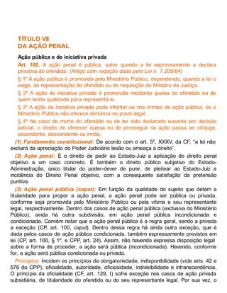 TÍTULO VII
DA AÇÃO PENAL
Ação pública e de iniciativa privada
Art. 100. A ação penal é pública, salvo quando a lei expressamente a declara
privativa do ofendido. (Artigo com redação dada pela Lei n. 7.209/84)
§ 1º A ação pública é promovida pelo Ministério Público, dependendo, quando a lei o
exige, de representação do ofendido ou de requisição do Ministro da Justiça.
§ 2º A ação de iniciativa privada é promovida mediante queixa do ofendido ou de
quem tenha qualidade para representá-lo.
§ 3º A ação de iniciativa privada pode intentar-se nos crimes de ação pública, se o
Ministério Público não oferece denúncia no prazo legal.
§ 4º No caso de morte do ofendido ou de ter sido declarado ausente por decisão
judicial, o direito de oferecer queixa ou de prosseguir na ação passa ao cônjuge,
ascendente, descendente ou irmão.
(1) Fundamento constitucional: De acordo com o art. 5º, XXXV, da CF, “a lei não
excluirá da apreciação do Poder Judiciário lesão ou ameaça a direito”.
(2) Ação penal: É o direito de pedir ao Estado-Juiz a aplicação do direito penal
objetivo a um caso concreto. É também o direito público subjetivo do Estado-
Administração, único titular do poder-dever de punir, de pleitear ao Estado-Juiz a
incidência do Direito Penal objetivo, com a consequente satisfação da pretensão
punitiva.
(3) Ação penal pública (caput): Em função da qualidade do sujeito que detém a
titularidade para propor a ação penal, a ação penal pode ser pública ou privada,
conforme seja promovida pelo Ministério Público ou pela vítima e seu representante
legal, respectivamente. Dentro dos casos de ação penal pública (exclusiva do Ministério
Público), ainda há outra subdivisão, em ação penal pública incondicionada e
condicionada. Convém notar que a ação penal pública é a regra geral, sendo a privada
a exceção (CP, art. 100, caput). Dentro dessa regra há ainda outra exceção, que é
dada pelos casos de ação pública condicionada, também expressamente previstos em
lei (CP, art. 100, § 1º, e CPP, art. 24). Assim, não havendo expressa disposição legal
sobre a forma de proceder, a ação será pública (incondicionada). Havendo, conforme
for, a ação será pública condicionada ou privada.
Princípios: Incidem os princípios da obrigatoriedade, indisponibilidade (vide arts. 42 e
576 do CPP), oficialidade, autoridade, oficiosidade, indivisibilidade e intranscendência.
O princípio da oficialidade (CF, art. 129, I) sofre exceção nos casos de ação privada
subsidiária, de titularidade do ofendido ou do seu representante legal. Por sua vez, o
 