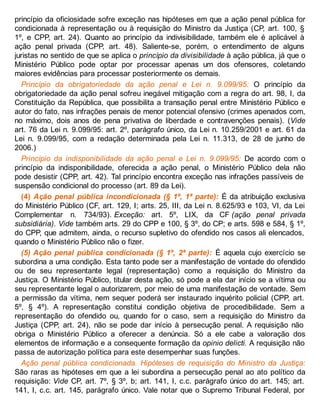 princípio da oficiosidade sofre exceção nas hipóteses em que a ação penal pública for
condicionada à representação ou à requisição do Ministro da Justiça (CP, art. 100, §
1º, e CPP, art. 24). Quanto ao princípio da indivisibilidade, também ele é aplicável à
ação penal privada (CPP, art. 48). Saliente-se, porém, o entendimento de alguns
juristas no sentido de que se aplica o princípio da divisibilidade à ação pública, já que o
Ministério Público pode optar por processar apenas um dos ofensores, coletando
maiores evidências para processar posteriormente os demais.
Princípio da obrigatoriedade da ação penal e Lei n. 9.099/95: O princípio da
obrigatoriedade da ação penal sofreu inegável mitigação com a regra do art. 98, I, da
Constituição da República, que possibilita a transação penal entre Ministério Público e
autor do fato, nas infrações penais de menor potencial ofensivo (crimes apenados com,
no máximo, dois anos de pena privativa de liberdade e contravenções penais). (Vide
art. 76 da Lei n. 9.099/95: art. 2º, parágrafo único, da Lei n. 10.259/2001 e art. 61 da
Lei n. 9.099/95, com a redação determinada pela Lei n. 11.313, de 28 de junho de
2006.)
Princípio da indisponibilidade da ação penal e Lei n. 9.099/95: De acordo com o
princípio da indisponibilidade, oferecida a ação penal, o Ministério Público dela não
pode desistir (CPP, art. 42). Tal princípio encontra exceção nas infrações passíveis de
suspensão condicional do processo (art. 89 da Lei).
(4) Ação penal pública incondicionada (§ 1º, 1ª parte): É da atribuição exclusiva
do Ministério Público (CF, art. 129, I; arts. 25, III, da Lei n. 8.625/93 e 103, VI, da Lei
Complementar n. 734/93). Exceção: art. 5º, LIX, da CF (ação penal privada
subsidiária). Vide também arts. 29 do CPP e 100, § 3º, do CP; e arts. 598 e 584, § 1º,
do CPP, que admitem, ainda, o recurso supletivo do ofendido nos casos ali elencados,
quando o Ministério Público não o fizer.
(5) Ação penal pública condicionada (§ 1º, 2ª parte): É aquela cujo exercício se
subordina a uma condição. Esta tanto pode ser a manifestação de vontade do ofendido
ou de seu representante legal (representação) como a requisição do Ministro da
Justiça. O Ministério Público, titular desta ação, só pode a ela dar início se a vítima ou
seu representante legal o autorizarem, por meio de uma manifestação de vontade. Sem
a permissão da vítima, nem sequer poderá ser instaurado inquérito policial (CPP, art.
5º, § 4º). A representação constitui condição objetiva de procedibilidade. Sem a
representação do ofendido ou, quando for o caso, sem a requisição do Ministro da
Justiça (CPP, art. 24), não se pode dar início à persecução penal. A requisição não
obriga o Ministério Público a oferecer a denúncia. Só a ele cabe a valoração dos
elementos de informação e a consequente formação da opinio delicti. A requisição não
passa de autorização política para este desempenhar suas funções.
Ação penal pública condicionada. Hipóteses de requisição do Ministro da Justiça:
São raras as hipóteses em que a lei subordina a persecução penal ao ato político da
requisição: Vide CP, art. 7º, § 3º, b; art. 141, I, c.c. parágrafo único do art. 145; art.
141, I, c.c. art. 145, parágrafo único. Vale notar que o Supremo Tribunal Federal, por
 