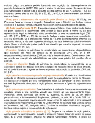 maioria, julgou procedente pedido formulado em arguição de descumprimento de
preceito fundamental (ADPF 130) para o efeito de declarar como não recepcionado
pela Constituição Federal todo o conjunto de dispositivos da Lei n. 5.250/67 – Lei de
Imprensa, dentre eles os arts. 20, 21 e 22, 23, I, e 40, I, a, que se referem aos crimes
contra a honra.
Prazo para o oferecimento da requisição pelo Ministro da Justiça: O Código de
Processo Penal é omisso a respeito. Entende-se que o Ministro da Justiça poderá
oferecê-la a qualquer tempo, enquanto não estiver extinta a punibilidade do agente.
(6) Ação penal privada (§ 2º): É aquela em que o Estado, titular exclusivo do direito
de punir, transfere a legitimidade para propor a ação penal à vítima ou ao seu
representante legal. A titularidade cabe ao ofendido ou seu representante legal (CP,
art. 100, § 2º, e CPP, art. 30). Na técnica do Código, o autor denomina-se querelante,
e o réu, querelado. Se o ofendido for menor de 18 anos ou mentalmente enfermo, ou
retardado mental, e não tiver representante legal, ou seus interesses colidirem com os
deste último, o direito de queixa poderá ser exercido por curador especial, nomeado
para o ato (CPP, art. 33).
Princípios: Incidem os princípios da oportunidade ou conveniência; disponibilidade
(por exemplo: por meio do perdão ou da perempção CPP, arts. 51 e 60,
respectivamente); indivisibilidade (CPP, art. 48); e intranscendência. Convém notar que,
no tocante ao princípio da indivisibilidade, na ação penal pública tal questão não é
pacífica.
Prisão em flagrante: Diante do princípio da oportunidade ou conveniência, se a
autoridade policial se deparar com uma situação de flagrante delito de ação privada,
ela só poderá prender o agente se houver expressa autorização do particular (CPP, art.
5º, § 5º).
Ação penal exclusivamente privada, ou propriamente dita: Quando sua titularidade é
atribuída ao ofendido ou seu representante legal. Se o ofendido for menor de 18 anos,
só poderá ser proposta por seu representante legal. Ao completar 18 anos, somente
ele terá legitimidade ativa para a ação privada, cessando a figura do representante
legal.
Ação privada personalíssima: Sua titularidade é atribuída única e exclusivamente ao
ofendido, sendo o seu exercício vedado até mesmo ao seu representante legal,
inexistindo, ainda, sucessão por morte ou ausência. É, como se vê, um direito
personalíssimo e intransmissível. Inaplicáveis, portanto, os arts. 31 e 34 do CPP. Há
entre nós um caso dessa espécie de ação penal: crime de induzimento a erro essencial
ou ocultação de impedimento, previsto no Código Penal, no capítulo “Dos Crimes contra
o Casamento”, art. 236, parágrafo único. O crime de adultério, atualmente revogado,
também estava sujeito a essa espécie de ação penal.
Ação privada subsidiária da pública (§ 3º): Proposta nos crimes de ação pública,
condicionada ou incondicionada, quando o Ministério Público deixar de fazê-lo no prazo
legal. É a única exceção, prevista na própria Constituição Federal, à regra da
 