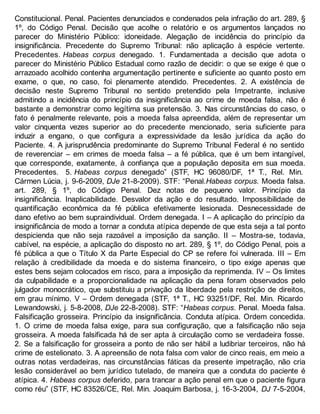 Constitucional. Penal. Pacientes denunciados e condenados pela infração do art. 289, §
1º, do Código Penal. Decisão que acolhe o relatório e os argumentos lançados no
parecer do Ministério Público: idoneidade. Alegação de incidência do princípio da
insignificância. Precedente do Supremo Tribunal: não aplicação à espécie vertente.
Precedentes. Habeas corpus denegado. 1. Fundamentada a decisão que adota o
parecer do Ministério Público Estadual como razão de decidir: o que se exige é que o
arrazoado acolhido contenha argumentação pertinente e suficiente ao quanto posto em
exame, o que, no caso, foi plenamente atendido. Precedentes. 2. A existência de
decisão neste Supremo Tribunal no sentido pretendido pela Impetrante, inclusive
admitindo a incidência do princípio da insignificância ao crime de moeda falsa, não é
bastante a demonstrar como legítima sua pretensão. 3. Nas circunstâncias do caso, o
fato é penalmente relevante, pois a moeda falsa apreendida, além de representar um
valor cinquenta vezes superior ao do precedente mencionado, seria suficiente para
induzir a engano, o que configura a expressividade da lesão jurídica da ação do
Paciente. 4. A jurisprudência predominante do Supremo Tribunal Federal é no sentido
de reverenciar – em crimes de moeda falsa – a fé pública, que é um bem intangível,
que corresponde, exatamente, à confiança que a população deposita em sua moeda.
Precedentes. 5. Habeas corpus denegado” (STF, HC 96080/DF, 1ª T., Rel. Min.
Cármen Lúcia, j. 9-6-2009, DJe 21-8-2009). STF: “Penal.Habeas corpus. Moeda falsa.
art. 289, § 1º, do Código Penal. Dez notas de pequeno valor. Princípio da
insignificância. Inaplicabilidade. Desvalor da ação e do resultado. Impossibilidade de
quantificação econômica da fé pública efetivamente lesionada. Desnecessidade de
dano efetivo ao bem supraindividual. Ordem denegada. I – A aplicação do princípio da
insignificância de modo a tornar a conduta atípica depende de que esta seja a tal ponto
despicienda que não seja razoável a imposição da sanção. II – Mostra-se, todavia,
cabível, na espécie, a aplicação do disposto no art. 289, § 1º, do Código Penal, pois a
fé pública a que o Título X da Parte Especial do CP se refere foi vulnerada. III – Em
relação à credibilidade da moeda e do sistema financeiro, o tipo exige apenas que
estes bens sejam colocados em risco, para a imposição da reprimenda. IV – Os limites
da culpabilidade e a proporcionalidade na aplicação da pena foram observados pelo
julgador monocrático, que substituiu a privação da liberdade pela restrição de direitos,
em grau mínimo. V – Ordem denegada (STF, 1ª T., HC 93251/DF, Rel. Min. Ricardo
Lewandowski, j. 5-8-2008, DJe 22-8-2008). STF: “Habeas corpus. Penal. Moeda falsa.
Falsificação grosseira. Princípio da insignificância. Conduta atípica. Ordem concedida.
1. O crime de moeda falsa exige, para sua configuração, que a falsificação não seja
grosseira. A moeda falsificada há de ser apta à circulação como se verdadeira fosse.
2. Se a falsificação for grosseira a ponto de não ser hábil a ludibriar terceiros, não há
crime de estelionato. 3. A apreensão de nota falsa com valor de cinco reais, em meio a
outras notas verdadeiras, nas circunstâncias fáticas da presente impetração, não cria
lesão considerável ao bem jurídico tutelado, de maneira que a conduta do paciente é
atípica. 4. Habeas corpus deferido, para trancar a ação penal em que o paciente figura
como réu” (STF, HC 83526/CE, Rel. Min. Joaquim Barbosa, j. 16-3-2004, DJ 7-5-2004,
 