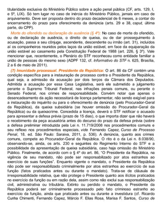 titularidade exclusiva do Ministério Público sobre a ação penal pública (CF, arts. 129, I,
e 5º, LIX). Só tem lugar no caso de inércia do Ministério Público, jamais em caso de
arquivamento. Deve ser proposta dentro do prazo decadencial de 6 meses, a contar do
encerramento do prazo para oferecimento da denúncia (arts. 29 e 38, caput, última
parte, do CPP).
Morte do ofendido ou declaração de ausência (§ 4º): No caso de morte do ofendido,
ou de declaração de ausência, o direito de queixa, ou de dar prosseguimento à
acusação, passa a seu cônjuge, ascendente, descendente ou irmão (art. 31), incluídos
aí os companheiros reunidos pelos laços da união estável, em face da equiparação da
união estável ao casamento pela Constituição Federal de 1988 (art. 226, § 3º). Vale
mencionar que, recentemente, o Plenário do STF reconheceu como entidade familiar a
união de pessoas do mesmo sexo (ADPF 132, cf. Informativo do STF n. 625, Brasília,
2 a 6 de maio de 2011).
(7) Imunidade processual. Presidente da República: O art. 86 da CF contém uma
condição específica para a instauração de processo contra o Presidente da República,
qual seja, a admissão da acusação por dois terços da Câmara dos Deputados.
Admitida a acusação por essa Casa Legislativa, será ele submetido a julgamento
perante o Supremo Tribunal Federal, nas infrações penais comuns, ou perante o
Senado Federal, nos crimes de responsabilidade. Convém notar que apenas o
desencadeamento da ação necessitará de licença parlamentar, não sendo exigível para
a instauração do inquérito ou para o oferecimento de denúncia (pelo Procurador-Geral
da República), da queixa subsidiária (se houver omissão do Procurador-Geral da
República) ou da queixacrime. Concedida a licença, deverá o STF notificar o acusado
para apresentar a defesa prévia (prazo de 15 dias), o que importa dizer que não haverá
o recebimento da peça acusatória antes do decurso do prazo da defesa prévia (sobre
a defesa preliminar introduzida pela Lei n. 11.719/2008 nos procedimentos comuns e
seu reflexo nos procedimentos especiais, vide Fernando Capez, Curso de Processo
Penal, 18. ed. São Paulo: Saraiva, 2011, p. 536). A denúncia, quanto aos crimes
comuns, compete ao Procurador-Geral da República. O rito é o da Lei n. 8.038/90,
observando-se, ainda, os arts. 230 e seguintes do Regimento Interno do STF e a
possibilidade da apresentação de queixa subsidiária, caso haja omissão do Ministério
Público. Finalmente, de acordo com o § 4º do art. 86, “O Presidente da República, na
vigência de seu mandato, não pode ser responsabilizado por atos estranhos ao
exercício de suas funções”. Enquanto vigente o mandato, o Presidente da República
não pode ser responsabilizado criminalmente por atos estranhos ao exercício de sua
função (fatos praticados antes ou durante o mandato). Trata-se de cláusula de
irresponsabilidade relativa, que não protege o Presidente quanto aos ilícitos praticados
no exercício da função ou em razão dela, assim como não exclui sua responsabilização
civil, administrativa ou tributária. Extinto ou perdido o mandato, o Presidente da
República poderá ser criminalmente processado pelo fato criminoso estranho ao
exercício da função, ainda que praticado antes ou durante a investidura (cf. Ricardo
Cunha Chimenti, Fernando Capez, Márcio F. Elias Rosa, Marisa F. Santos, Curso de
 