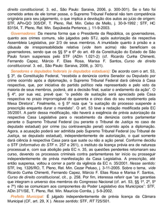 direito constitucional, 3. ed., São Paulo: Saraiva, 2006, p. 300-301). Se o fato foi
cometido antes de ele tomar posse, o Supremo Tribunal Federal não tem competência
originária para seu julgamento, o que implica a devolução dos autos ao juízo de origem:
STF, APn-QO 305/DF, T. Pleno, Rel. Min. Celso de Mello, j. 30-9-1992 ; STF, HC
83154, T. Pleno, Rel. Min. Sepúlveda Pertence, j. 11-9-2003.
Governadores: Da mesma forma que o Presidente da República, os governadores,
quanto aos crimes comuns, são julgados pelo STJ, após autorização da respectiva
Assembleia Legislativa, por 2/3 de seus membros. A imunidade quanto à prisão e a
cláusula de irresponsabilidade relativa (vide item acima) não beneficiam os
governadores, sendo que os §§ 5º e 6º do art. 49 da Constituição do Estado de São
Paulo foram suspensos pelo STF (ADIn 1.021-2) (cf. Ricardo Cunha Chimenti,
Fernando Capez, Márcio F. Elias Rosa, Marisa F. Santos, Curso de direito
constitucional. 3. ed., São Paulo: Saraiva, 2006, p. 301).
Senadores e deputados federais (e deputados estaduais): De acordo com o art. 53,
§ 3º, da Constituição Federal, “recebida a denúncia contra Senador ou Deputado por
crime ocorrido após a diplomação, o Supremo Tribunal Federal dará ciência à Casa
respectiva, que, por iniciativa do partido político nela representado e pelo voto da
maioria de seus membros, poderá, até a decisão final, sustar o andamento da ação”. O
§ 4º, por sua vez, prevê que: “o pedido de sustação será apreciado pela Casa
respectiva no prazo improrrogável de quarenta e cinco dias do seu recebimento pela
Mesa Diretora”. Finalmente, o § 5º reza que “a sustação do processo suspende a
prescrição enquanto durar o mandato”. O art. 53 teve a redação modificada pela EC
35/2001. A partir dessa modificação, não haverá a exigência de prévia autorização da
respectiva Casa Legislativa para o recebimento da denúncia contra parlamentar
perante o Supremo Tribunal Federal (ou perante o Tribunal de Justiça no caso de
deputado estadual) por crime (ou contravenção penal) ocorrido após a diplomação.
Agora, a acusação poderá ser admitida pelo Supremo Tribunal Federal (ou Tribunal de
Justiça, se deputado estadual), independentemente de autorização, o qual somente
dará ciência à respectiva Casa para que suste ou não a ação penal. Conforme decidiu
o STF (Informativo do STF n. 257 e 261), o instituto da licença prévia era de natureza
processual e, com sua abolição pela EC n. 35, as questões pendentes retomaram seu
curso, devendo os processos criminais contra parlamentares ter início ou prosseguir
independentemente de prévia manifestação da Casa Legislativa. A prescrição, até
então suspensa, voltou a correr a partir da vigência da EC n. 35/2001. Nesse sentido:
STF, Inq. 1326/RO, T. Pleno, Rel. Min. Cezar Peluso, j. 3-11-2005. Sobre o tema, vide
Ricardo Cunha Chimenti, Fernando Capez, Márcio F. Elias Rosa e Marisa F. Santos,
Curso de direito constitucional, cit., p. 258. Por fim, interessa referir que “as garantias
que integram o universo dos membros do Congresso Nacional (cf. art. 53, §§ 1º, 2º, 5º
e 7º) não se comunicam aos componentes do Poder Legislativo dos Municípios”: STF,
ADin 371/SE, T. Pleno, Rel. Min. Maurício Corrêa, j. 5-9-2002.
Prefeito Municipal: É julgado independentemente de prévia licença da Câmara
Municipal (CF, art. 29, X ). Nesse sentido: STF, RT 725/501.
 