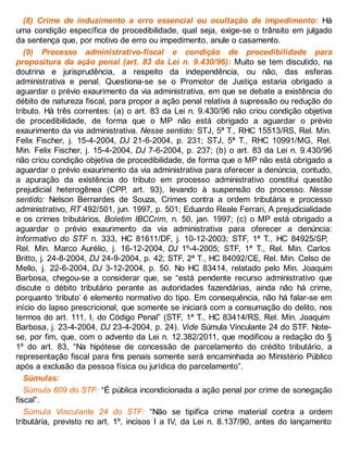 (8) Crime de induzimento a erro essencial ou ocultação de impedimento: Há
uma condição específica de procedibilidade, qual seja, exige-se o trânsito em julgado
da sentença que, por motivo de erro ou impedimento, anule o casamento.
(9) Processo administrativo-fiscal e condição de procedibilidade para
propositura da ação penal (art. 83 da Lei n. 9.430/96): Muito se tem discutido, na
doutrina e jurisprudência, a respeito da independência, ou não, das esferas
administrativa e penal. Questiona-se se o Promotor de Justiça estaria obrigado a
aguardar o prévio exaurimento da via administrativa, em que se debate a existência do
débito de natureza fiscal, para propor a ação penal relativa à supressão ou redução do
tributo. Há três correntes: (a) o art. 83 da Lei n. 9.430/96 não criou condição objetiva
de procedibilidade, de forma que o MP não está obrigado a aguardar o prévio
exaurimento da via administrativa. Nesse sentido: STJ, 5ª T., RHC 15513/RS, Rel. Min.
Felix Fischer, j. 15-4-2004, DJ 21-6-2004, p. 231; STJ, 5ª T., RHC 10991/MG, Rel.
Min. Felix Fischer, j. 15-4-2004, DJ 7-6-2004, p. 237; (b) o art. 83 da Lei n. 9.430/96
não criou condição objetiva de procedibilidade, de forma que o MP não está obrigado a
aguardar o prévio exaurimento da via administrativa para oferecer a denúncia, contudo,
a apuração da existência do tributo em processo administrativo constitui questão
prejudicial heterogênea (CPP, art. 93), levando à suspensão do processo. Nesse
sentido: Nelson Bernardes de Souza, Crimes contra a ordem tributária e processo
administrativo, RT 492/501, jun. 1997, p. 501; Eduardo Reale Ferrari, A prejudicialidade
e os crimes tributários, Boletim IBCCrim, n. 50, jan. 1997; (c) o MP está obrigado a
aguardar o prévio exaurimento da via administrativa para oferecer a denúncia:
Informativo do STF n. 333, HC 81611/DF, j. 10-12-2003; STF, 1ª T., HC 84925/SP,
Rel. Min. Marco Aurélio, j. 16-12-2004, DJ 1º-4-2005; STF, 1ª T., Rel. Min. Carlos
Britto, j. 24-8-2004, DJ 24-9-2004, p. 42; STF, 2ª T., HC 84092/CE, Rel. Min. Celso de
Mello, j. 22-6-2004, DJ 3-12-2004, p. 50. No HC 83414, relatado pelo Min. Joaquim
Barbosa, chegou-se a considerar que, se “está pendente recurso administrativo que
discute o débito tributário perante as autoridades fazendárias, ainda não há crime,
porquanto ‘tributo’ é elemento normativo do tipo. Em consequência, não há falar-se em
início do lapso prescricional, que somente se iniciará com a consumação do delito, nos
termos do art. 111, I, do Código Penal” (STF, 1ª T., HC 83414/RS, Rel. Min. Joaquim
Barbosa, j. 23-4-2004, DJ 23-4-2004, p. 24). Vide Súmula Vinculante 24 do STF. Note-
se, por fim, que, com o advento da Lei n. 12.382/2011, que modificou a redação do §
1º do art. 83, “Na hipótese de concessão de parcelamento do crédito tributário, a
representação fiscal para fins penais somente será encaminhada ao Ministério Público
após a exclusão da pessoa física ou jurídica do parcelamento”.
Súmulas:
Súmula 609 do STF: “É pública incondicionada a ação penal por crime de sonegação
fiscal”.
Súmula Vinculante 24 do STF: “Não se tipifica crime material contra a ordem
tributária, previsto no art. 1º, incisos I a IV, da Lei n. 8.137/90, antes do lançamento
 