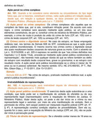 definitivo do tributo”.
Ação penal no crime complexo
Art. 101. Quando a lei considera como elemento ou circunstâncias do tipo legal
fatos que, por si mesmos, constituem crimes, cabe ação pública em relação àquele,
desde que, em relação a qualquer destes, se deva proceder por iniciativa do
Ministério Público. (Redação dada pela Lei n. 7.209/84)
(1) Ação penal no crime complexo: Os crimes complexos são aqueles que se
compõem de fatos que, por si sós, constituem infração penal. De acordo com esta
regra, o crime complexo será apurado mediante ação pública, se um dos seus
elementos constitutivos, de per si, constituir crime de iniciativa do Ministério Público, por
exemplo, o crime de roubo é produto da união do crime de furto (CP, art. 155) com o
crime de lesão corporal (CP, art. 129) ou ameaça (CP, art. 147).
(2) Crimes contra a dignidade sexual: No caso do estupro, se fosse empregada
violência real, nos termos da Súmula 608 do STF, considerava-se que a ação penal
seria pública incondicionada. O mesmo ocorria nos crimes contra a dignidade sexual
dos quais resultassem lesões corporais de natureza grave ou morte. Com o advento da
Lei n. 12.015/2009, o art. 225 é expresso no sentido de que “nos crimes definidos nos
Capítulos I e II deste Título, procede-se mediante ação penal pública condicionada à
representação”, não havendo mais qualquer dúvida de que se refere também ao delito
de estupro com resultado lesão corporal leve, grave ou gravíssima; e ao estupro com
resultado morte. A ação penal será pública incondicionada se a vítima é menor de 18
anos ou se é pessoa vulnerável. No mesmo sentido: STJ, HC 215.460/SC, 5ª T., Rel.
Min. Gilson Dipp, j. 1º-12-2011, DJe 13-12-2011.
Súmula:
Súmula 608 do STF: “No crime de estupro, praticado mediante violência real, a ação
penal é pública incondicionada”.
Irretratabilidade da representação
Art. 102. A representação será irretratável depois de oferecida a denúncia.
(Redação dada pela Lei n. 7.209/84)
(1) Ação penal pública condicionada: O exercício desta ação subordina-se a uma
condição, que tanto pode ser a manifestação de vontade do ofendido ou de seu
representante legal (representação) como a requisição do Ministro da Justiça. O
Ministério Público, titular desta ação, só pode a ela dar início se a vítima ou seu
representante legal o autorizar, por meio de uma manifestação de vontade. Sem a
permissão da vítima, nem sequer poderá ser instaurado inquérito policial (CPP, art. 5º,
§ 4º). A representação constitui condição objetiva de procedibilidade. Sem ela ou,
quando for o caso, sem a requisição do Ministro da Justiça (CPP, art. 24), não se pode
dar início à persecução penal.
(2) Titular do direito de representação: Se o ofendido contar menos de 18 anos ou
 