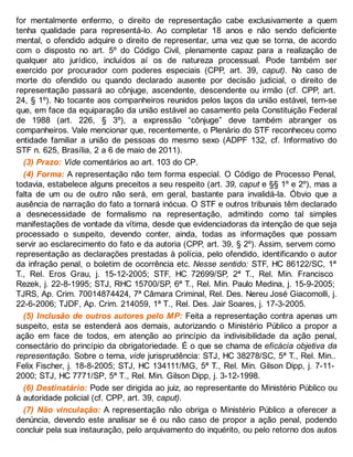 for mentalmente enfermo, o direito de representação cabe exclusivamente a quem
tenha qualidade para representá-lo. Ao completar 18 anos e não sendo deficiente
mental, o ofendido adquire o direito de representar, uma vez que se torna, de acordo
com o disposto no art. 5º do Código Civil, plenamente capaz para a realização de
qualquer ato jurídico, incluídos aí os de natureza processual. Pode também ser
exercido por procurador com poderes especiais (CPP, art. 39, caput). No caso de
morte do ofendido ou quando declarado ausente por decisão judicial, o direito de
representação passará ao cônjuge, ascendente, descendente ou irmão (cf. CPP, art.
24, § 1º). No tocante aos companheiros reunidos pelos laços da união estável, tem-se
que, em face da equiparação da união estável ao casamento pela Constituição Federal
de 1988 (art. 226, § 3º), a expressão “cônjuge” deve também abranger os
companheiros. Vale mencionar que, recentemente, o Plenário do STF reconheceu como
entidade familiar a união de pessoas do mesmo sexo (ADPF 132, cf. Informativo do
STF n. 625, Brasília, 2 a 6 de maio de 2011).
(3) Prazo: Vide comentários ao art. 103 do CP.
(4) Forma: A representação não tem forma especial. O Código de Processo Penal,
todavia, estabelece alguns preceitos a seu respeito (art. 39, caput e §§ 1º e 2º), mas a
falta de um ou de outro não será, em geral, bastante para invalidá-la. Óbvio que a
ausência de narração do fato a tornará inócua. O STF e outros tribunais têm declarado
a desnecessidade de formalismo na representação, admitindo como tal simples
manifestações de vontade da vítima, desde que evidenciadoras da intenção de que seja
processado o suspeito, devendo conter, ainda, todas as informações que possam
servir ao esclarecimento do fato e da autoria (CPP, art. 39, § 2º). Assim, servem como
representação as declarações prestadas à polícia, pelo ofendido, identificando o autor
da infração penal, o boletim de ocorrência etc. Nesse sentido: STF, HC 86122/SC, 1ª
T., Rel. Eros Grau, j. 15-12-2005; STF, HC 72699/SP, 2ª T., Rel. Min. Francisco
Rezek, j. 22-8-1995; STJ, RHC 15700/SP, 6ª T., Rel. Min. Paulo Medina, j. 15-9-2005;
TJRS, Ap. Crim. 70014874424, 7ª Câmara Criminal, Rel. Des. Nereu José Giacomolli, j.
22-6-2006; TJDF, Ap. Crim. 214059, 1ª T., Rel. Des. Jair Soares, j. 17-3-2005.
(5) Inclusão de outros autores pelo MP: Feita a representação contra apenas um
suspeito, esta se estenderá aos demais, autorizando o Ministério Público a propor a
ação em face de todos, em atenção ao princípio da indivisibilidade da ação penal,
consectário do princípio da obrigatoriedade. É o que se chama de eficácia objetiva da
representação. Sobre o tema, vide jurisprudência: STJ, HC 38278/SC, 5ª T., Rel. Min..
Felix Fischer, j. 18-8-2005; STJ, HC 134111/MG, 5ª T., Rel. Min. Gilson Dipp, j. 7-11-
2000; STJ, HC 7771/SP, 5ª T., Rel. Min. Gilson Dipp, j. 3-12-1998.
(6) Destinatário: Pode ser dirigida ao juiz, ao representante do Ministério Público ou
à autoridade policial (cf. CPP, art. 39, caput).
(7) Não vinculação: A representação não obriga o Ministério Público a oferecer a
denúncia, devendo este analisar se é ou não caso de propor a ação penal, podendo
concluir pela sua instauração, pelo arquivamento do inquérito, ou pelo retorno dos autos
 