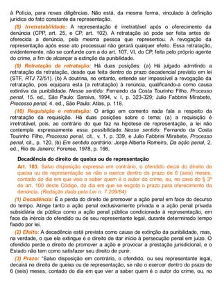à Polícia, para novas diligências. Não está, da mesma forma, vinculado à definição
jurídica do fato constante da representação.
(8) Irretratabilidade: A representação é irretratável após o oferecimento da
denúncia (CPP, art. 25, e CP, art. 102). A retratação só pode ser feita antes de
oferecida a denúncia, pela mesma pessoa que representou. A revogação da
representação após esse ato processual não gerará qualquer efeito. Essa retratação,
evidentemente, não se confunde com a do art. 107, VI, do CP, feita pelo próprio agente
do crime, a fim de alcançar a extinção da punibilidade.
(9) Retratação da retratação: Há duas posições: (a) Há julgado admitindo a
retratação da retratação, desde que feita dentro do prazo decadencial previsto em lei
(STF, RTJ 72/51). (b) A doutrina, no entanto, entende ser impossível a revogação da
retratação, pois equipara esta (a retratação) à renúncia, qualificando-a como causa
extintiva da punibilidade. Nesse sentido: Fernando da Costa Tourinho Filho, Processo
penal, 15. ed., São Paulo: Saraiva, 1994, v. I, p. 323-329; Julio Fabbrini Mirabete,
Processo penal, 4. ed., São Paulo: Atlas, p. 118.
(10) Requisição e retratação: O artigo em comento nada fala a respeito da
retratação da requisição. Há duas posições sobre o tema: (a) a requisição é
irretratável, pois, ao contrário do que faz na hipótese de representação, a lei não
contempla expressamente essa possibilidade. Nesse sentido: Fernando da Costa
Tourinho Filho, Processo penal, cit., v. 1, p. 339, e Julio Fabbrini Mirabete, Processo
penal, cit., p. 120. (b) Em sentido contrário: Jorge Alberto Romeiro, Da ação penal, 2.
ed., Rio de Janeiro: Forense, 1978, p. 166.
Decadência do direito de queixa ou de representação
Art. 103. Salvo disposição expressa em contrário, o ofendido decai do direito de
queixa ou de representação se não o exerce dentro do prazo de 6 (seis) meses,
contado do dia em que veio a saber quem é o autor do crime, ou, no caso do § 3º
do art. 100 deste Código, do dia em que se esgota o prazo para oferecimento da
denúncia. (Redação dada pela Lei n. 7.209/84)
(1) Decadência: É a perda do direito de promover a ação penal em face do decurso
do tempo. Atinge tanto a ação penal exclusivamente privada e a ação penal privada
subsidiária da pública como a ação penal pública condicionada à representação, em
face da inércia do ofendido ou de seu representante legal, durante determinado tempo
fixado por lei.
(2) Efeito: A decadência está prevista como causa de extinção da punibilidade, mas,
na verdade, o que ela extingue é o direito de dar início à persecução penal em juízo. O
ofendido perde o direito de promover a ação e provocar a prestação jurisdicional, e o
Estado não tem como satisfazer seu direito de punir.
(3) Prazo: “Salvo disposição em contrário, o ofendido, ou seu representante legal,
decairá no direito de queixa ou de representação, se não o exercer dentro do prazo de
6 (seis) meses, contado do dia em que vier a saber quem é o autor do crime, ou, no
 