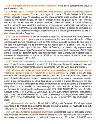 (12) Contagem do prazo nos crimes habituais: Inicia-se a contagem do prazo a
partir do último ato.
(13) Prazo. Lei n. 9.099/95. Crimes de lesão corporal dolosa de natureza leve e
lesão corporal culposa: O prazo, em regra, é o do art. 38 do Código de Processo
Penal, segundo o qual “o ofendido, ou seu representante legal, decairá do direito de
queixa ou de representação, se não o exercer dentro do prazo de 6 (seis) meses,
contado do dia em que vier a saber quem é o autor do crime”. Excepcionalmente,
porém, somente nos inquéritos policiais e processos em andamento na entrada em
vigor da Lei n. 9.099/95, o prazo decadencial será de 30 dias, a contar da intimação do
ofendido ou seu representante legal. Nesse sentido é a disposição transitória do art. 91
da Lei dos Juizados Especiais.
(14) Lei de Imprensa: A Lei de Imprensa dispunha, no entanto, de forma diversa,
pois prescrevia que o prazo para a representação, nos crimes de ação pública
condicionada por ela regulados, seria de três meses, contado da data do fato, isto é,
da data da publicação ou da transmissão da notícia (Lei n. 5.250/67, art. 41, § 1º).
Mencione-se, porém, que o Supremo Tribunal Federal, por maioria, julgou procedente
pedido formulado em arguição de descumprimento de preceito fundamental (ADPF 130)
para o efeito de declarar como não recepcionado pela Constituição Federal todo o
conjunto de dispositivos da Lei n. 5.250/67 – Lei de Imprensa. Sobre o tema, vide
comentários ao art. 138 do CP.
(15) Crime de induzimento a erro essencial e ocultação de impedimento: O
prazo é de 6 meses, contados a partir do trânsito em julgado da sentença que, por
motivo de erro ou impedimento, anule o casamento (CP, art. 236, parágrafo único).
(16) Crimes de ação privada contra a propriedade imaterial que deixar
vestígios, sempre que for requerida a prova pericial: O prazo é de 30 dias,
contados da homologação do laudo pericial (CPP, art. 529, caput). Assim, dentro do
prazo decadencial de seis meses, o interessado deverá requerer a busca e apreensão,
obter a sua homologação e, trinta dias após, oferecer a queixa. Discute-se em que
momento se inicia a contagem do prazo decadencial de trinta dias para o oferecimento
da queixa-crime. No sentido de que a contagem do prazo de trinta de dias se inicia com
a intimação da homologação do laudo pericial: STJ, RHC 17390/SP, Rel. Min. Arnaldo
Esteves Lima, j. 14-6-2005, DJ 22-8-2005, p. 304. Em sentido contrário, entendendo
que o prazo decadencial é contado a partir da sentença homologatória do laudo pericial
(STJ, 5ª T., REsp 356290/MG, Rel. Min. Laurita Vaz, j. 7-10-2003, DJ 10-11-2003, p.
203).
(17) Autorização do marido: O art. 35 do Código de Processo Penal, que exigia
autorização do marido para a mulher casada intentar a queixa, foi revogado pelo art.
226, § 5º, da Constituição da República.
(18) Lei dos Juizados Especiais Criminais: Composição civil e transação penal:
Nas infrações de menor potencial ofensivo (aquelas com pena máxima não superior a
dois anos, ainda que sujeitas a procedimento especial – art. 61 da Lei n. 9.099/95, com
 