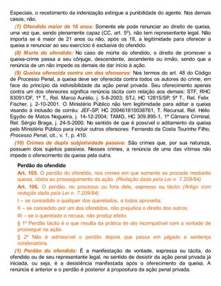 Especiais, o recebimento da indenização extingue a punibilidade do agente. Nos demais
casos, não.
(7) Ofendido maior de 18 anos: Somente ele pode renunciar ao direito de queixa,
uma vez que, sendo plenamente capaz (CC, art. 5º), não tem representante legal. Não
importa se é maior de 21 anos ou não, após os 18, a legitimidade para oferecer a
queixa e renunciar ao seu exercício é exclusiva do ofendido.
(8) Morte do ofendido: No caso de morte do ofendido, o direito de promover a
queixa-crime passa a seu cônjuge, descendente, ascendente ou irmão, sendo que a
renúncia de um não impede os demais de dar início à ação.
(9) Queixa oferecida contra um dos ofensores: Nos termos do art. 48 do Código
de Processo Penal, a queixa deve ser oferecida contra todos os autores do crime, em
face do princípio da indivisibilidade da ação penal privada. Seu oferecimento apenas
contra um dos ofensores significa renúncia tácita com relação aos demais: STF, RHC
83091/DF, 1ª T., Rel. Marco Aurélio, j. 5-8-2003; STJ, HC 12815/SP, 5ª T., Rel. Felix
Fischer, j. 2-10-2001. O Ministério Público não tem legitimidade para aditar a queixa
visando à inclusão de corréu: JEF-SP, HC 200461810038761, T. Recursal, Rel. Hélio
Egydio de Matos Nogueira, j. 14-12-2004; TAMG, HC 309.895-1, 1ª Câmara Criminal,
Rel. Sérgio Braga, j. 24-5-2000. No sentido de que é possível o aditamento da queixa
pelo Ministério Público para incluir outros ofensores: Fernando da Costa Tourinho Filho,
Processo Penal, cit., v. 1, p. 410.
(10) Crimes de dupla subjetividade passiva: São crimes que, por sua natureza,
possuem dois sujeitos passivos. Nesses crimes, a renúncia de uma das vítimas não
impede o oferecimento da queixa pela outra.
Perdão do ofendido
Art. 105. O perdão do ofendido, nos crimes em que somente se procede mediante
queixa, obsta ao prosseguimento da ação. (Redação dada pela Lei n. 7.209/84)
Art. 106. O perdão, no processo ou fora dele, expresso ou tácito: (Artigo com
redação dada pela Lei n. 7.209/84)
I – se concedido a qualquer dos querelados, a todos aproveita;
II – se concedido por um dos ofendidos, não prejudica o direito dos outros;
III – se o querelado o recusa, não produz efeito.
§ 1º Perdão tácito é o que resulta da prática de ato incompatível com a vontade de
prosseguir na ação.
§ 2º Não é admissível o perdão depois que passa em julgado a sentença
condenatória.
(1) Perdão do ofendido: É a manifestação de vontade, expressa ou tácita, do
ofendido ou de seu representante legal, no sentido de desistir da ação penal privada já
iniciada, ou seja, é a desistência manifestada após o oferecimento da queixa. A
renúncia é anterior e o perdão é posterior à propositura da ação penal privada.
 