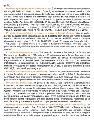 p. 25).
Princípio da insignificância e crime de roubo: É inadmissível a incidência do princípio
da insignificância no crime de roubo. Essa figura delituosa representa um dos mais
graves atentados à segurança social, de modo que, ainda que ínfimo o valor subtraído,
ou seja, ainda que a ofensa ao patrimônio seja mínima, tal não afasta o desvalor da
ação representado pelo emprego de violência ou grave ameaça à pessoa. Nesse
sentido: TJRS, Ap. Crim. 70013303862, 5ª Câmara Criminal, Rel. Des. Amilton Bueno
de Carvalho, j. 8-2-2006; TJRS, Ap. Crim. 70011069184, 8ª Câmara Criminal, Rel. Des.
Marco Antônio Ribeiro de Oliveira, j. 17-8-2005; STJ, HC 37423/DF, 5ª T., Rel. Laurita
Vaz, j. 17-2-2005; STF, AgRg no AgI 557972/MG, Rel. Min. Ellen Gracie, j. 7-3-2006.
Princípio da insignificância e crimes de menor potencial ofensivo: Não se pode,
porém, confundir delito insignificante ou de bagatela com crimes de menor potencial
ofensivo. Estes são definidos pelo art. 61 da Lei n. 9.099/95, com a redação
determinada pela Lei n. 11.313, de 28-6-2006, e art. 2º, parágrafo único, da Lei n.
10.259/2001, e submetem-se aos Juizados Especiais Criminais. Por sua vez, o
princípio da insignificância deve ser verificado em cada caso concreto e não no plano
abstrato.
Princípio da intervenção mínima: Tem como fundamento a Declaração de Direitos do
Homem e do Cidadão, de 1789, cujo art. 8º determinou que a lei só deve prever as
penas estritamente necessárias. Tem como ponto de partida a característica da
fragmentariedade do Direito Penal. Da intervenção mínima decorre, como corolário
indestacável, a característica de subsidiariedade. Ambos decorrem da dignidade
humana, pressuposto do Estado Democrático de Direito, e são uma exigência para a
distribuição mais equilibrada da justiça.
Princípio da necessidade e idoneidade: Decorre da proporcionalidade. Nenhuma
incriminação subsistirá em nosso ordenamento jurídico quando a definição legal revelar-
se incapaz, seja pelo critério definidor empregado, seja pelo excessivo rigor, seja ainda
pela afronta à dignidade humana, de tutelar concretamente o bem jurídico.
Princípio da ofensividade: O princípio da ofensividade considera inconstitucionais
todos os chamados “delitos de perigo abstrato”, pois, segundo ele, não há crime sem
comprovada lesão ou perigo de lesão a um bem jurídico. Sobre o tema, vide Luiz Flávio
Gomes, Princípio da ofensividade no direito penal. São Paulo: Revista dos Tribunais,
2002, p. 41. Entendemos que subsiste a possibilidade de tipificação dos crimes de
perigo abstrato em nosso ordenamento legal, como legítima estratégia de defesa do
bem jurídico contra agressões em seu estágio ainda embrionário, reprimindo-se a
conduta antes que ela venha a produzir um perigo concreto ou um dano efetivo.
Princípio da ofensividade e os crimes de arma de fogo (Lei n. 10.826/2003): Os
delitos previstos nos arts. 12 a 18 da Lei n. 10.826/2003 (Estatuto do Desarmamento)
são crimes de perigo abstrato, pois basta a realização da conduta, sendo
desnecessária a avaliação subsequente sobre a ocorrência, in casu, de efetivo perigo à
coletividade. No entanto, a lei não pode presumir que o porte de uma arma totalmente
 